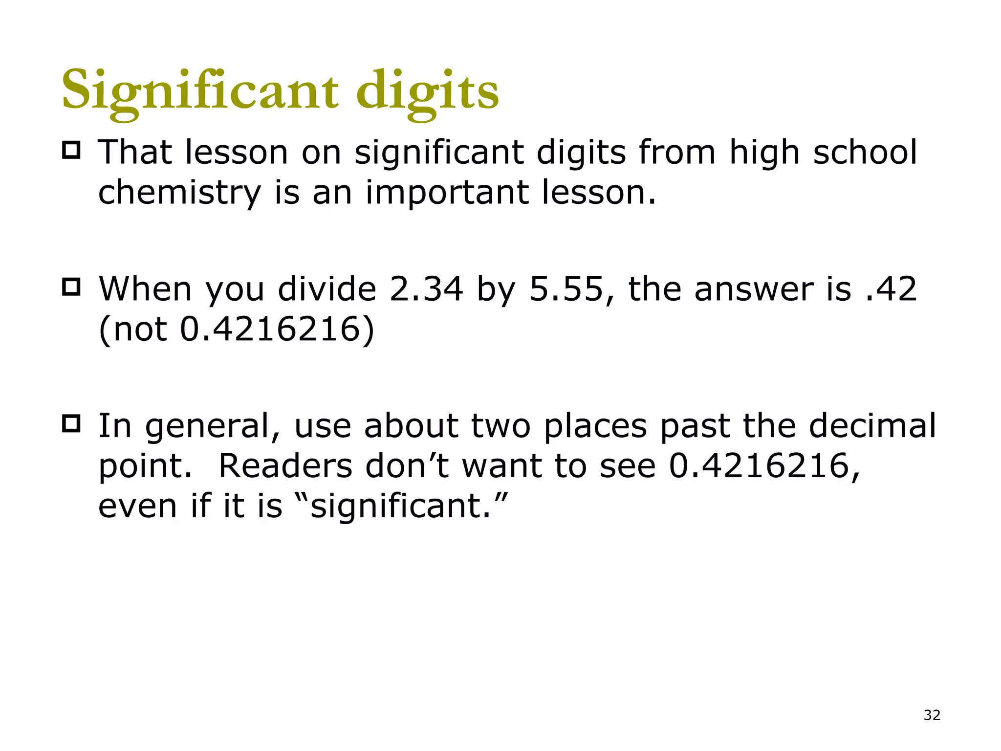 Significant digits That lesson on significant digits from high school chemistry is an important lesson. When you divide 2.34 by 5.55, the answer is .42 (not 0.4216216) In general, use about two places past the decimal point.  Readers don’t want to see 0.4216216, even if it is “significant.” 
