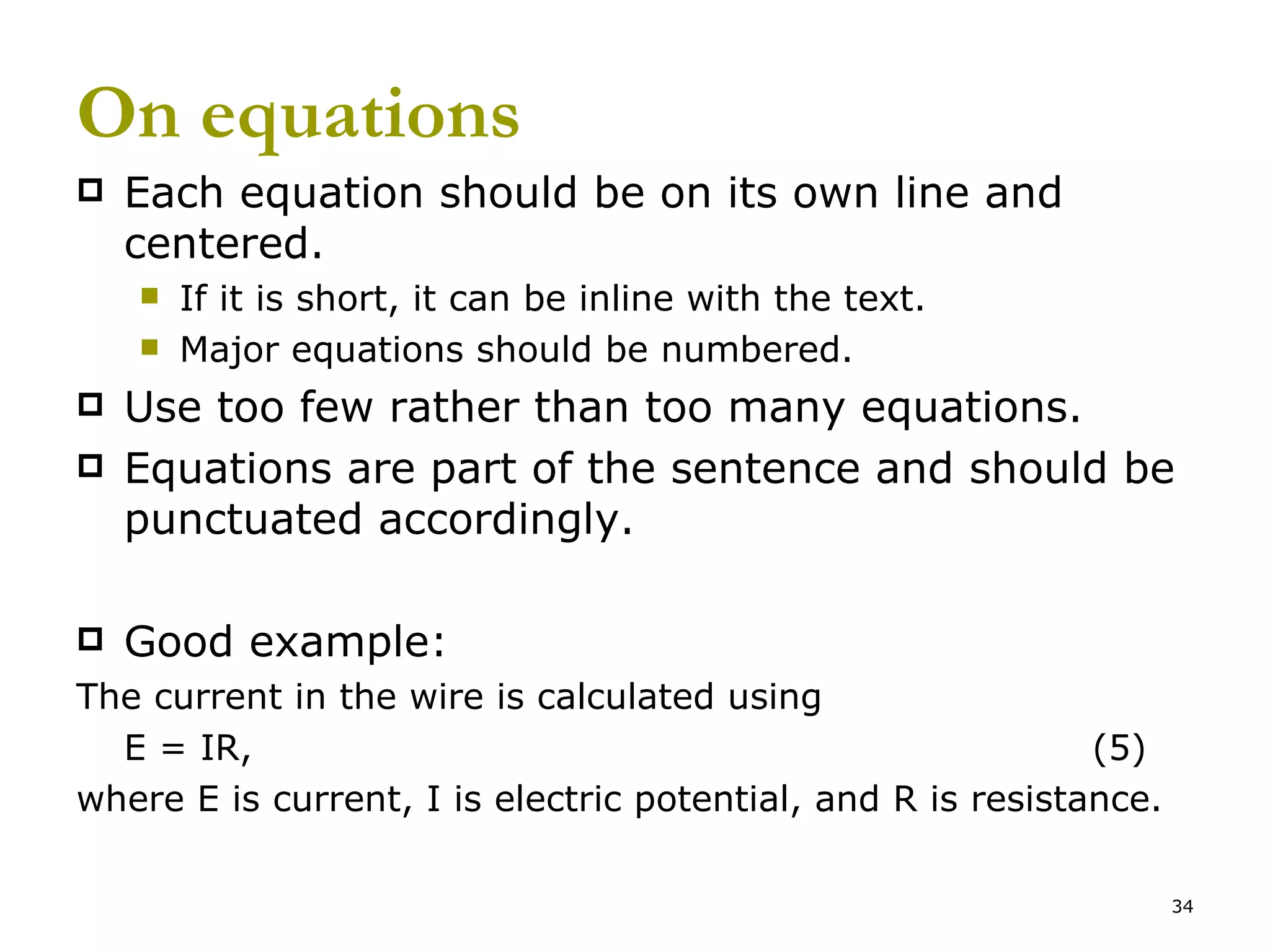 On equations Each equation should be on its own line and centered. If it is short, it can be inline with the text. Major equations should be numbered. Use too few rather than too many equations. Equations are part of the sentence and should be punctuated accordingly. Good example: The current in the wire is calculated using E = IR, (5) where E is current, I is electric potential, and R is resistance. 