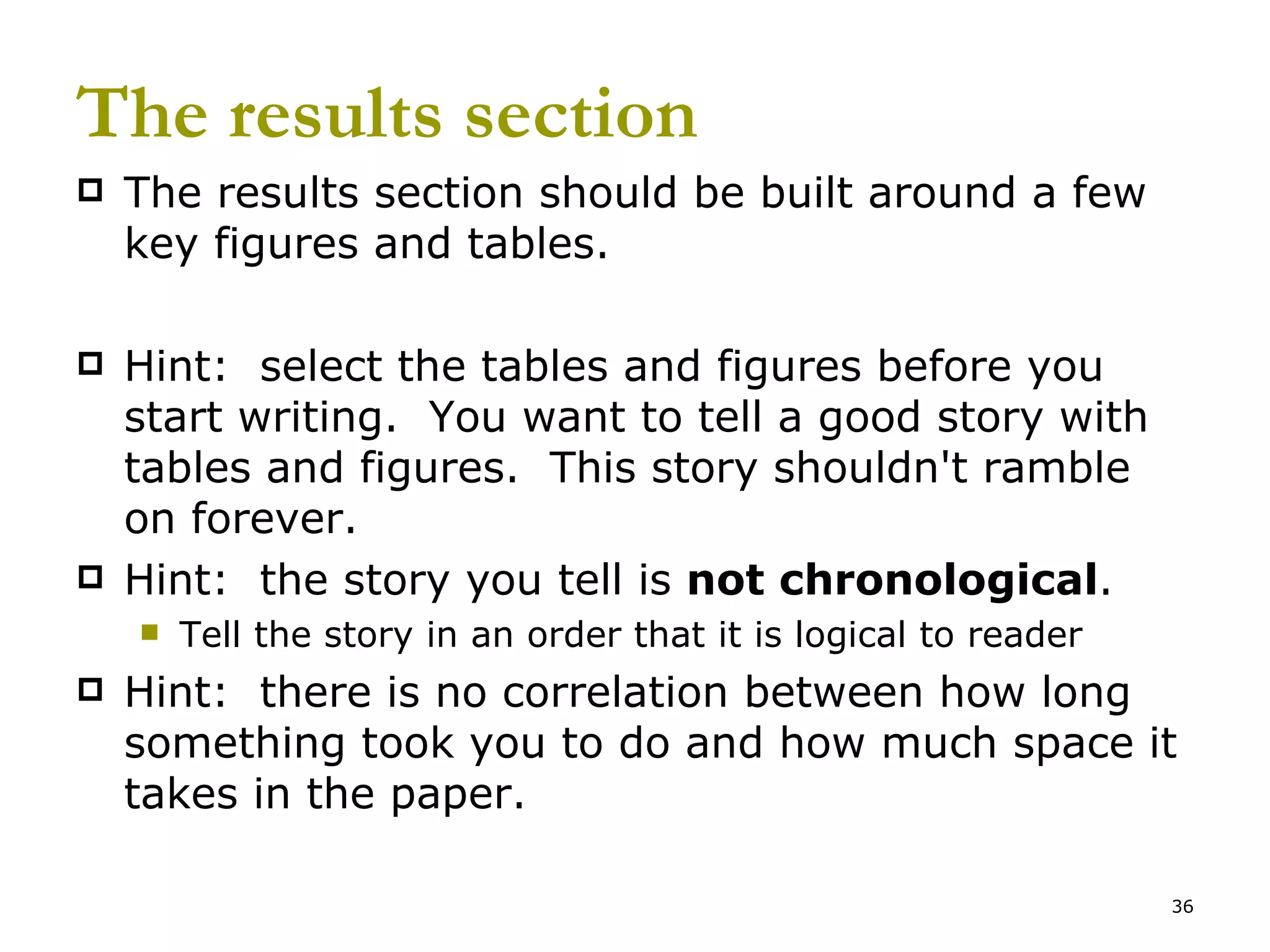 The results section The results section should be built around a few key figures and tables. Hint:  select the tables and figures before you start writing.  You want to tell a good story with tables and figures.  This story shouldn't ramble on forever.  Hint:  the story you tell is  not chronological . Tell the story in an order that it is logical to reader Hint:  there is no correlation between how long something took you to do and how much space it takes in the paper. 