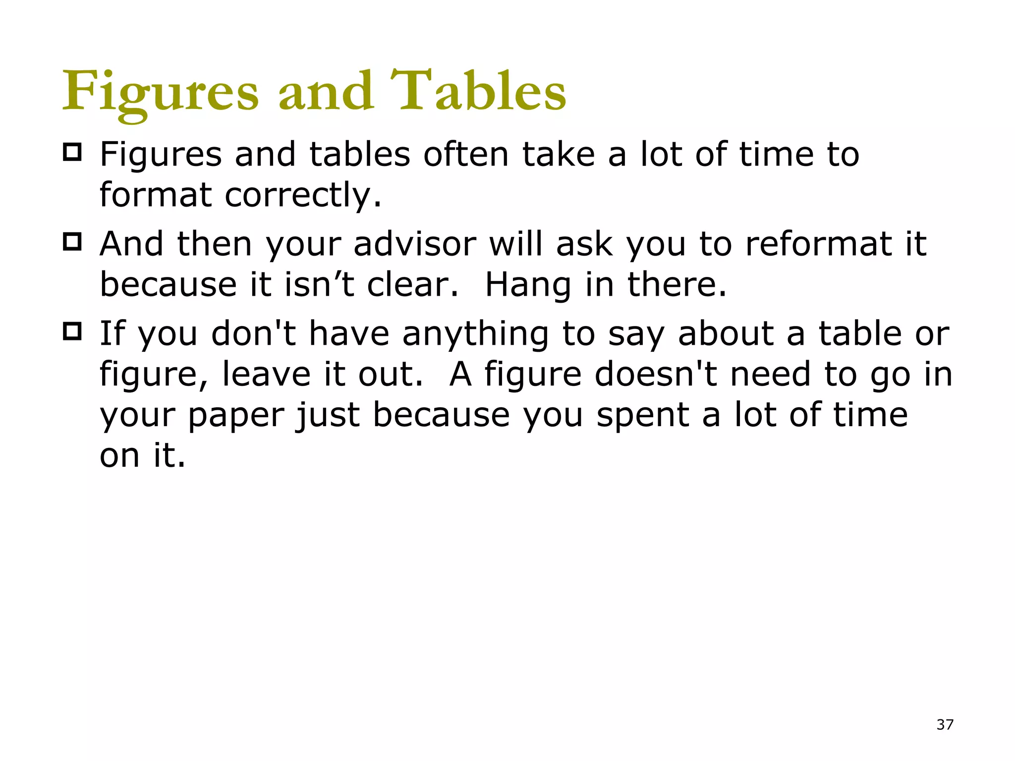 Figures and Tables Figures and tables often take a lot of time to format correctly.  And then your advisor will ask you to reformat it because it isn’t clear.  Hang in there. If you don't have anything to say about a table or figure, leave it out.  A figure doesn't need to go in your paper just because you spent a lot of time on it. 