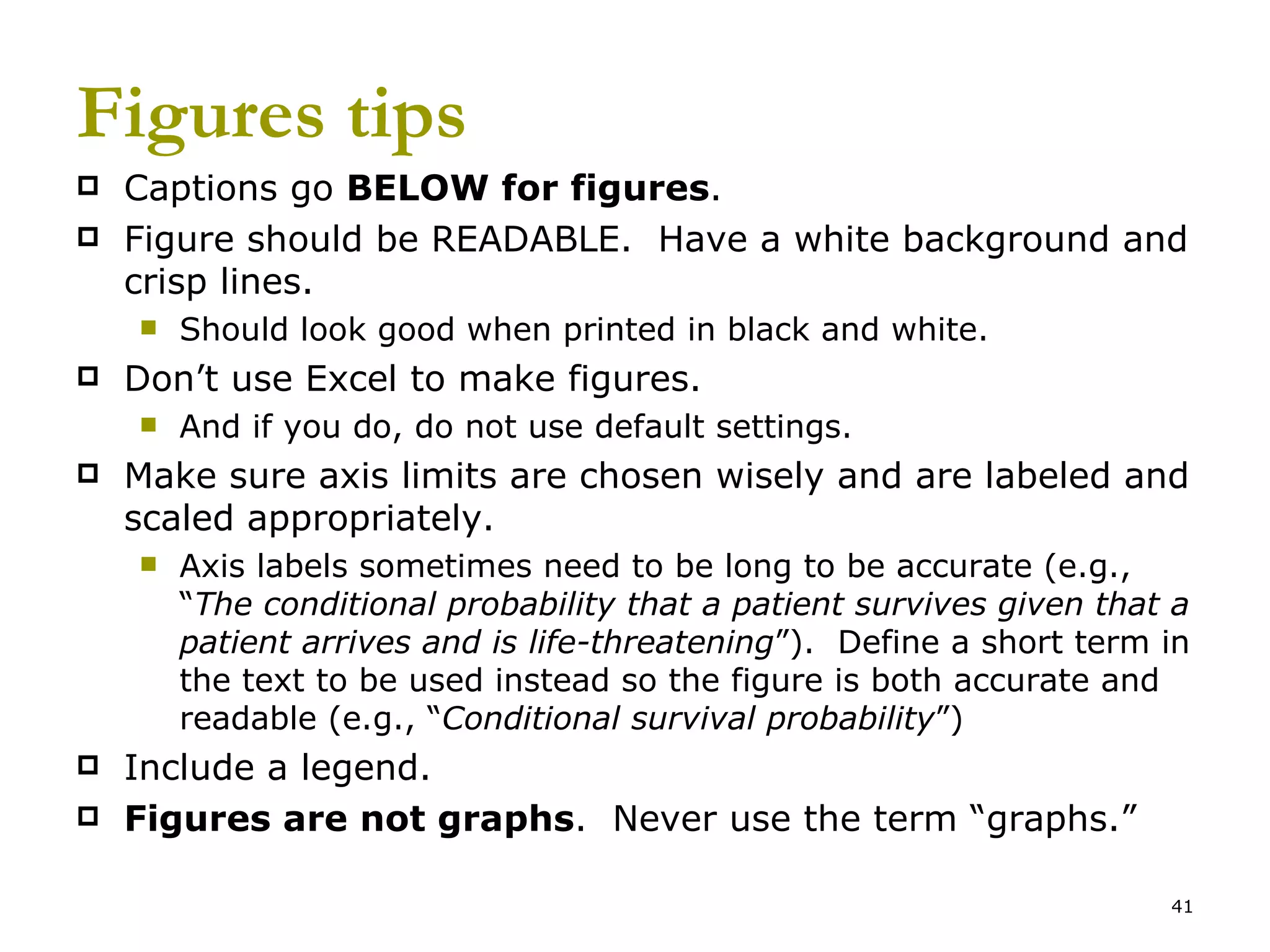 Figures tips Captions go  BELOW for figures .  Figure should be READABLE.  Have a white background and crisp lines. Should look good when printed in black and white. Don’t use Excel to make figures.  And if you do, do not use default settings. Make sure axis limits are chosen wisely and are labeled and scaled appropriately. Axis labels sometimes need to be long to be accurate (e.g., “ The conditional probability that a patient survives given that a patient arrives and is life-threatening ”).  Define a short term in the text to be used instead so the figure is both accurate and readable (e.g., “ Conditional survival probability ”) Include a legend.  Figures are not graphs .  Never use the term “graphs.” 