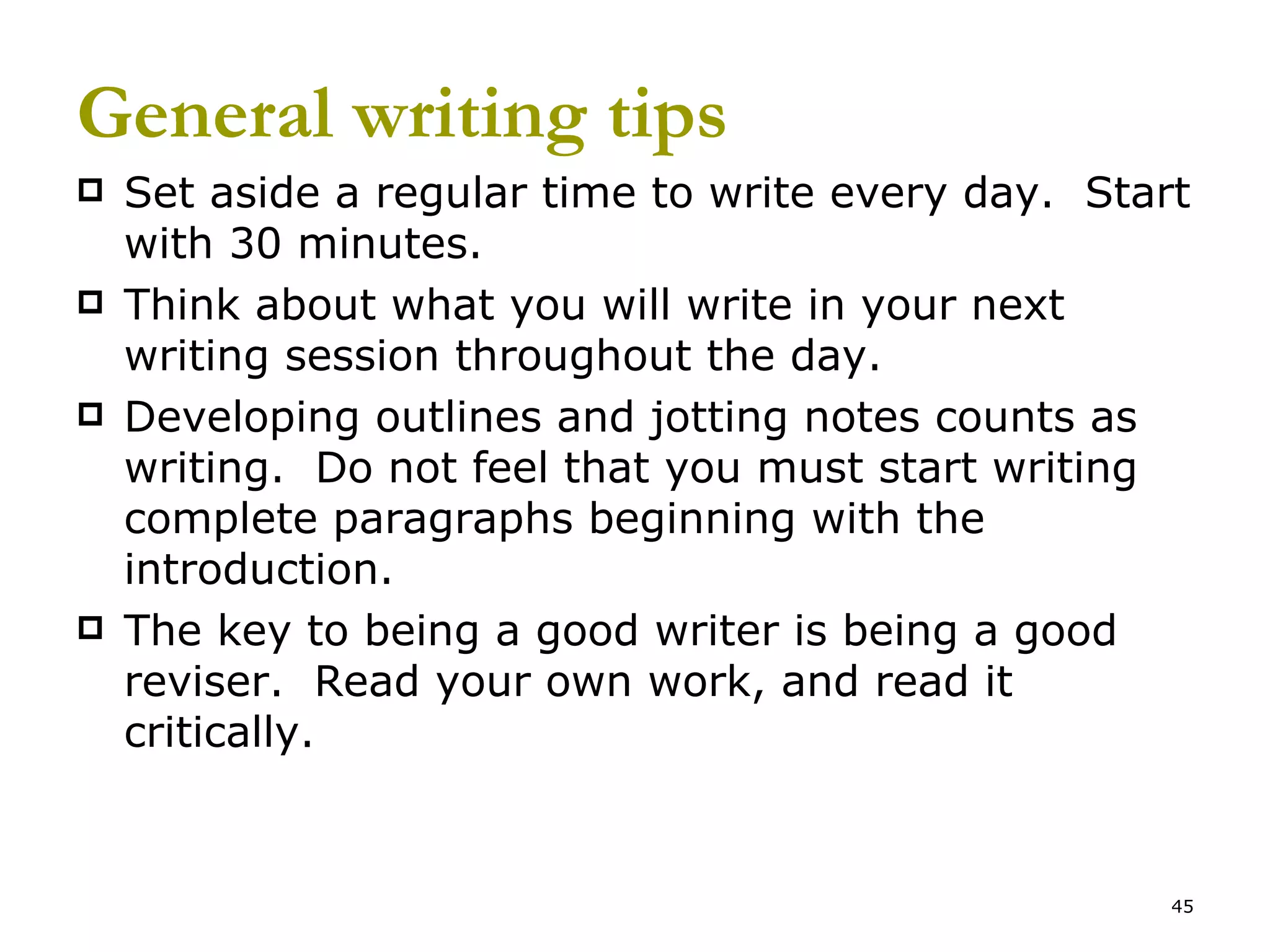 General writing tips Set aside a regular time to write every day.  Start with 30 minutes. Think about what you will write in your next writing session throughout the day. Developing outlines and jotting notes counts as writing.  Do not feel that you must start writing complete paragraphs beginning with the introduction. The key to being a good writer is being a good reviser.  Read your own work, and read it critically.  