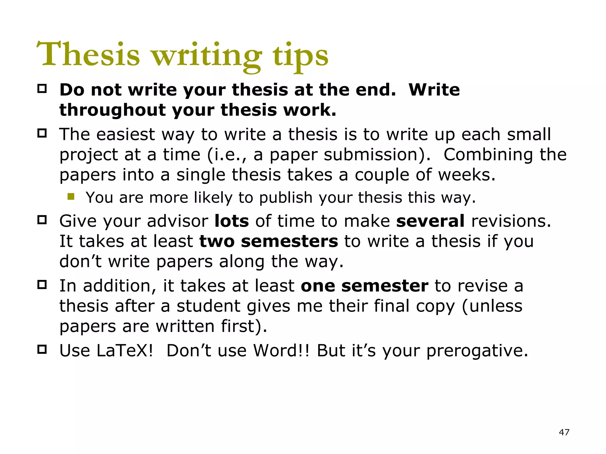 Thesis writing tips Do not write your thesis at the end.  Write throughout your thesis work. The easiest way to write a thesis is to write up each small project at a time (i.e., a paper submission).  Combining the papers into a single thesis takes a couple of weeks. You are more likely to publish your thesis this way. Give your advisor  lots  of time to make  several  revisions.  It takes at least  two semesters  to write a thesis if you don’t write papers along the way.  In addition, it takes at least  one semester  to revise a thesis after a student gives me their final copy (unless papers are written first). Use LaTeX!  Don’t use Word!! But it’s your prerogative. 