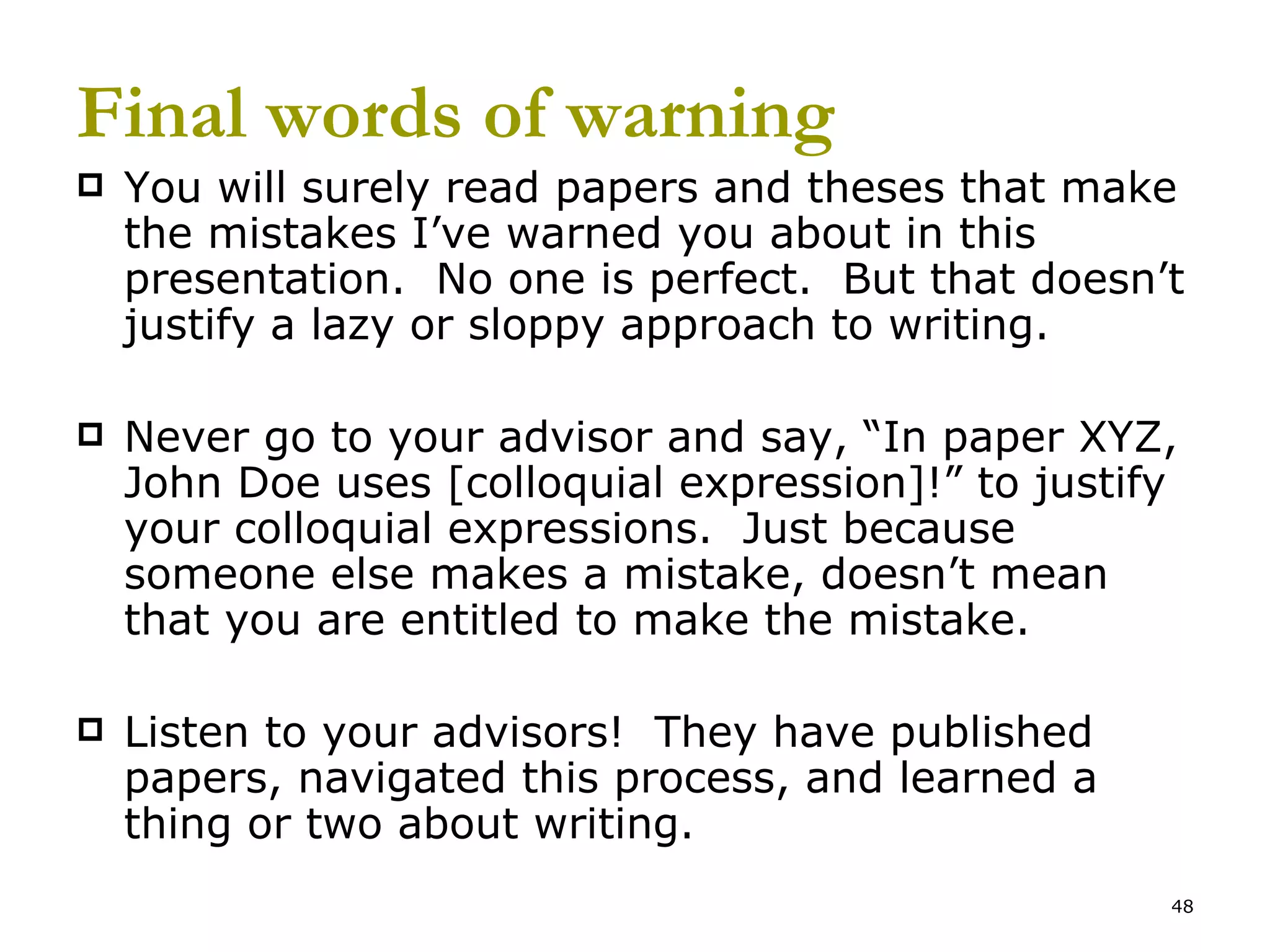Final words of warning You will surely read papers and theses that make the mistakes I’ve warned you about in this presentation.  No one is perfect.  But that doesn’t justify a lazy or sloppy approach to writing. Never go to your advisor and say, “In paper XYZ, John Doe uses [colloquial expression]!” to justify your colloquial expressions.  Just because someone else makes a mistake, doesn’t mean that you are entitled to make the mistake. Listen to your advisors!  They have published papers, navigated this process, and learned a thing or two about writing.  