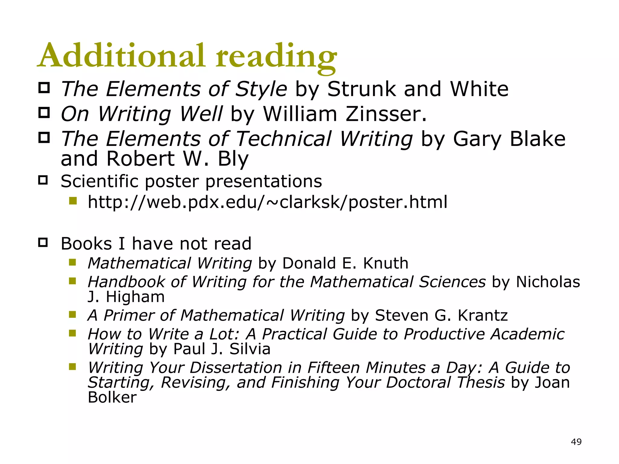 Additional reading The Elements of Style  by Strunk and White  On Writing Well  by William Zinsser. The Elements of Technical Writing  by Gary Blake and Robert W. Bly Scientific poster presentations http://web.pdx.edu/~clarksk/poster.html Books I have not read Mathematical Writing  by Donald E. Knuth Handbook of Writing for the Mathematical Sciences  by Nicholas J. Higham   A Primer of Mathematical Writing  by Steven G. Krantz How to Write a Lot: A Practical Guide to Productive Academic Writing  by Paul J. Silvia Writing Your Dissertation in Fifteen Minutes a Day: A Guide to Starting, Revising, and Finishing Your Doctoral Thesis  by Joan Bolker 