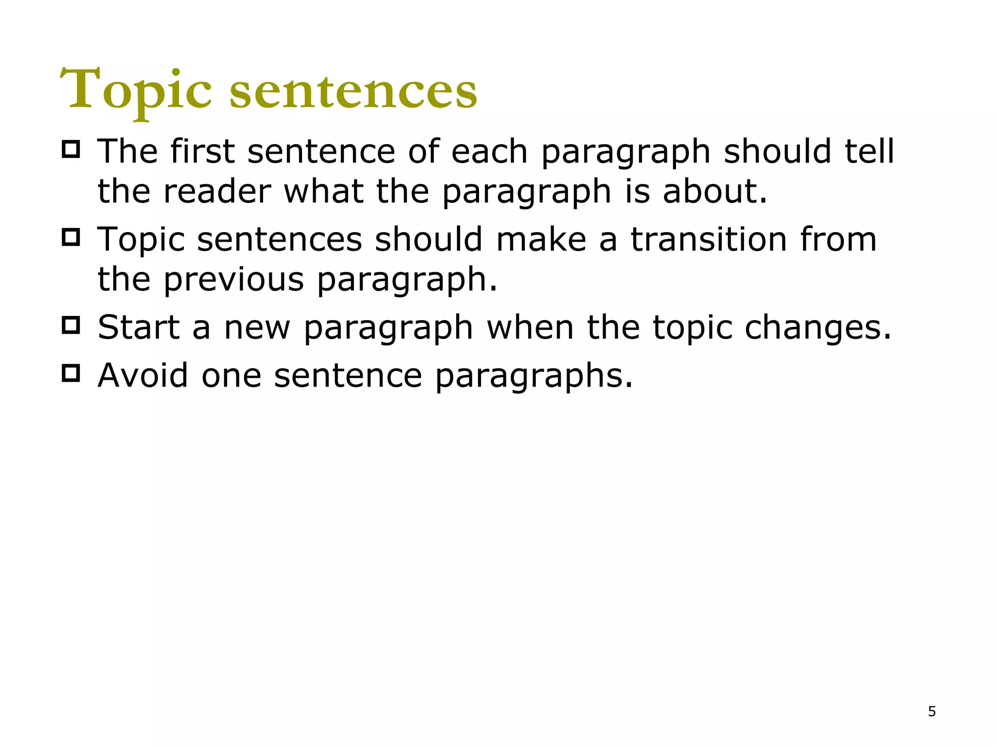 Topic sentences The first sentence of each paragraph should tell the reader what the paragraph is about. Topic sentences should make a transition from the previous paragraph. Start a new paragraph when the topic changes. Avoid one sentence paragraphs. 