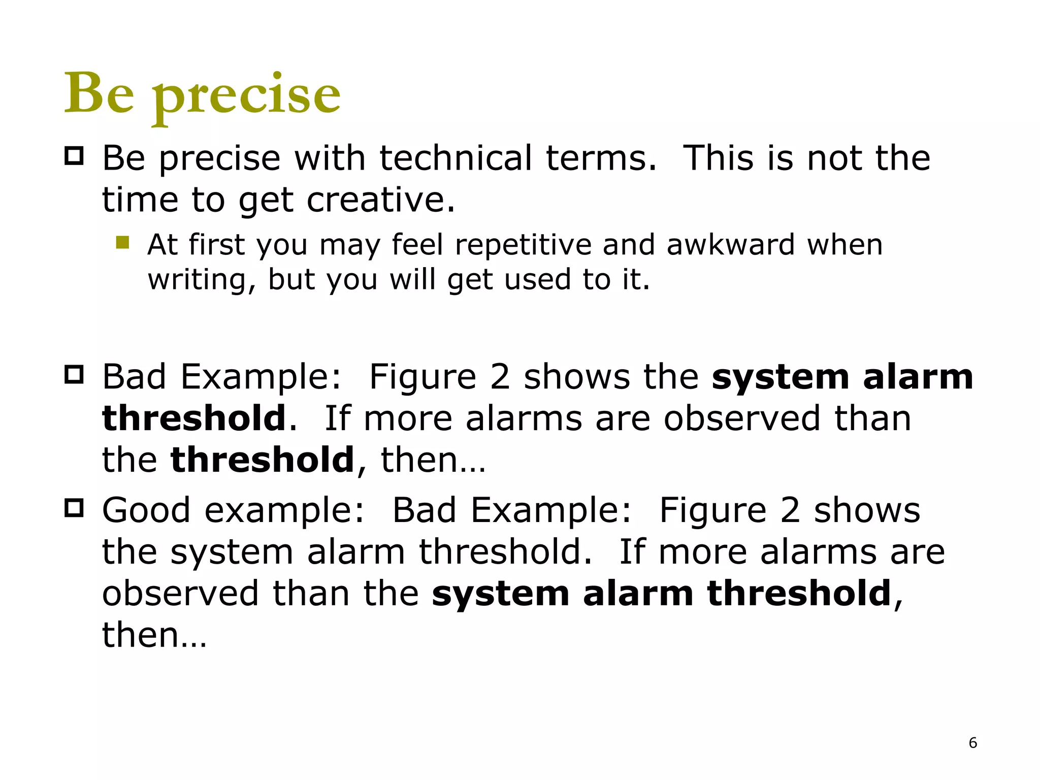 Be precise Be precise with technical terms.  This is not the time to get creative. At first you may feel repetitive and awkward when writing, but you will get used to it. Bad Example:  Figure 2 shows the  system alarm threshold .  If more alarms are observed than the  threshold , then… Good example:  Bad Example:  Figure 2 shows the system alarm threshold.  If more alarms are observed than the  system alarm threshold , then… 