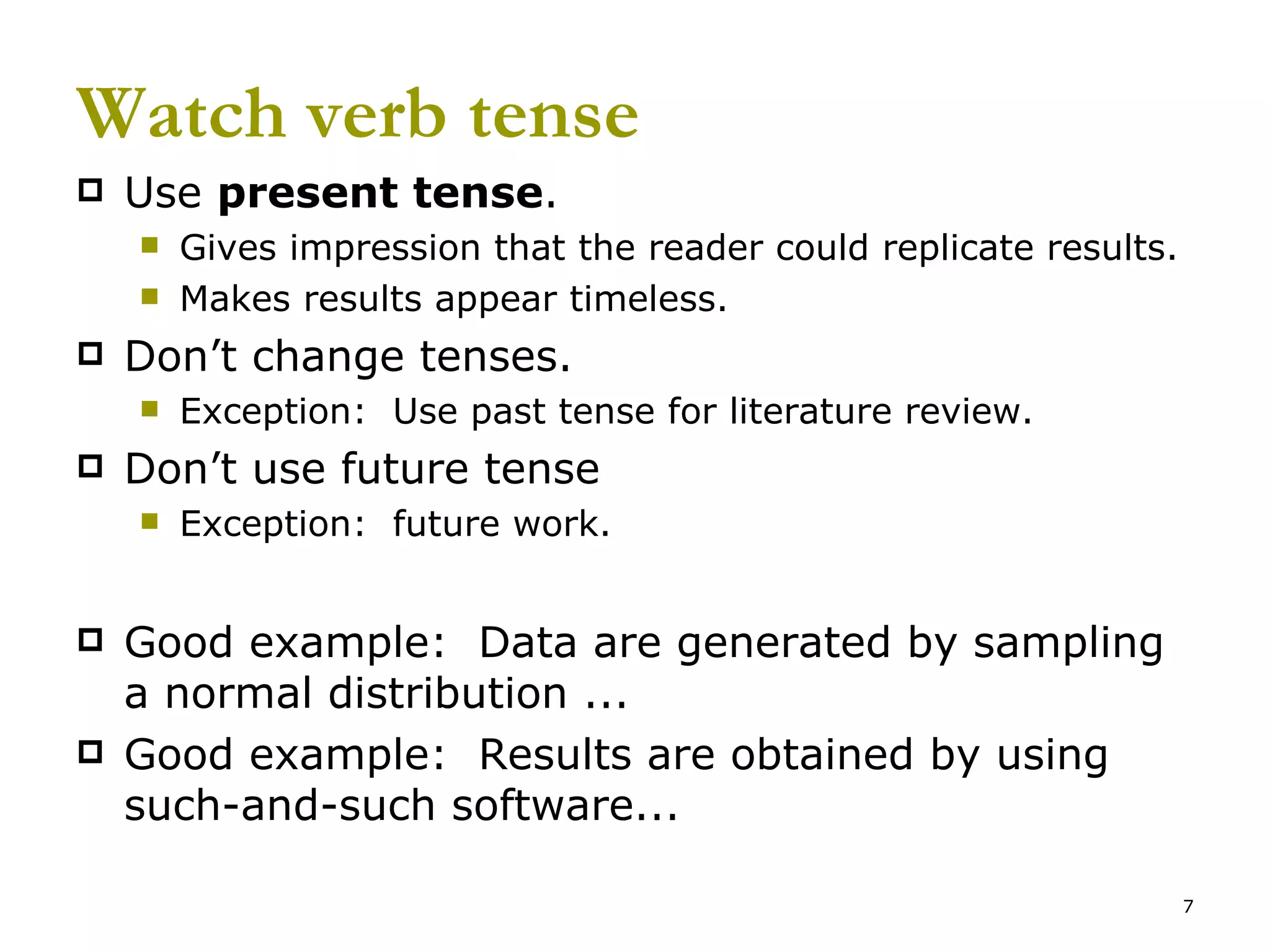 Watch verb tense Use  present tense . Gives impression that the reader could replicate results. Makes results appear timeless. Don’t change tenses. Exception:  Use past tense for literature review. Don’t use future tense  Exception:  future work. Good example:  Data are generated by sampling a normal distribution ... Good example:  Results are obtained by using such-and-such software... 
