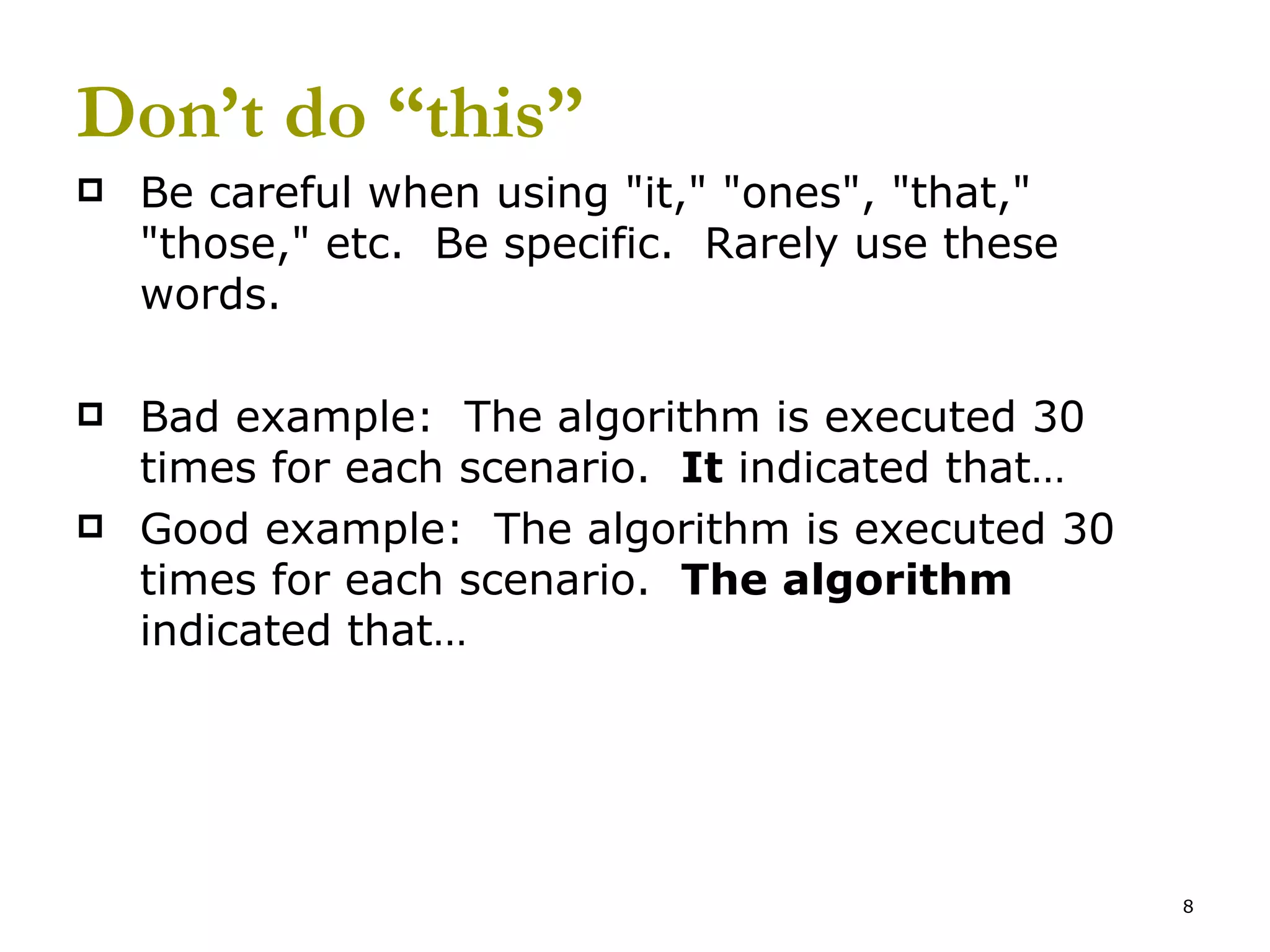 Don’t do “this” Be careful when using &quot;it,&quot; &quot;ones&quot;, &quot;that,&quot; &quot;those,&quot; etc.  Be specific.  Rarely use these words. Bad example:  The algorithm is executed 30 times for each scenario.  It  indicated that… Good example:  The algorithm is executed 30 times for each scenario.  The algorithm  indicated that… 