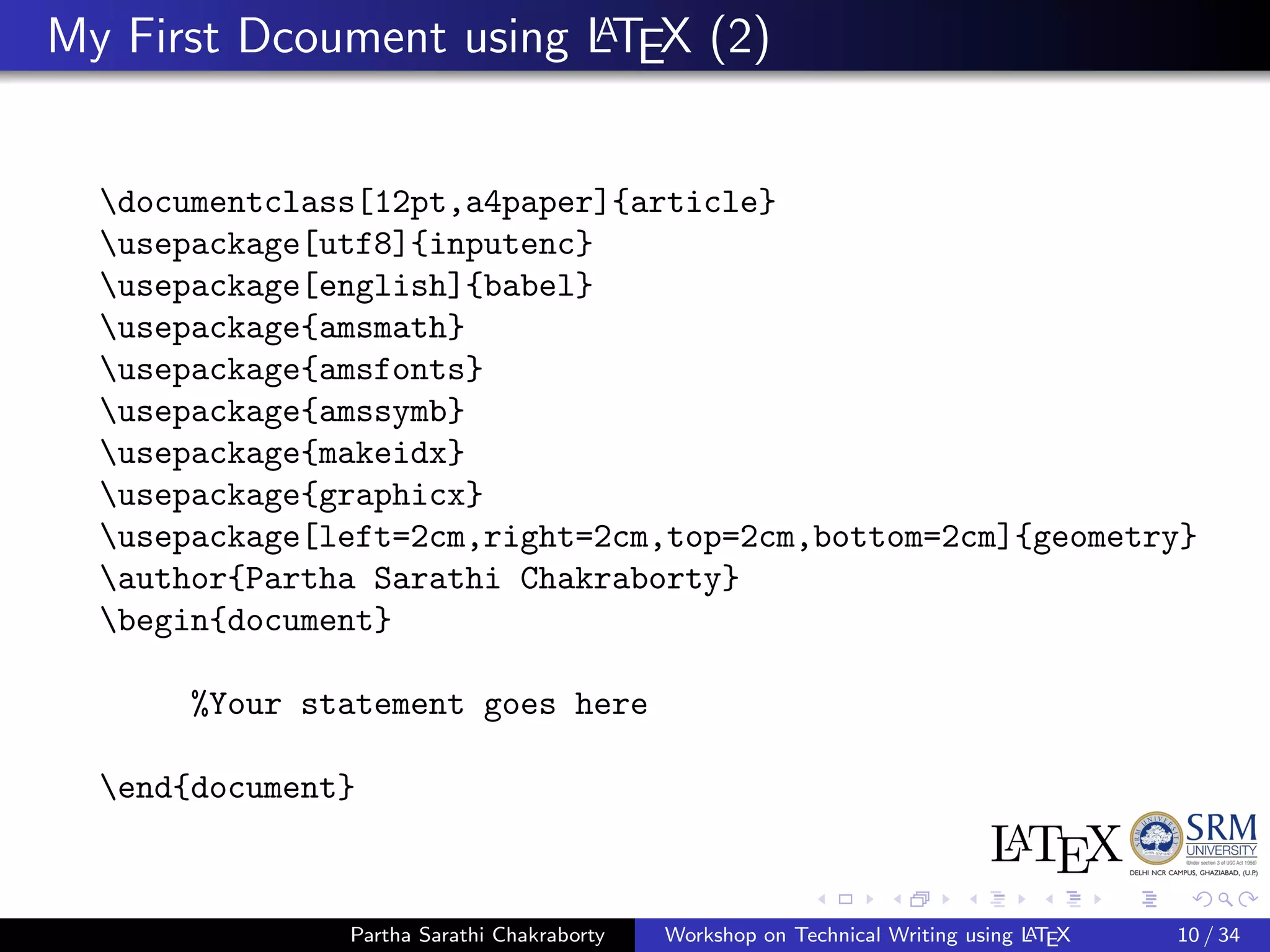 My First Dcoument using LATEX (2)
documentclass[12pt,a4paper]{article}
usepackage[utf8]{inputenc}
usepackage[english]{babel}
usepackage{amsmath}
usepackage{amsfonts}
usepackage{amssymb}
usepackage{makeidx}
usepackage{graphicx}
usepackage[left=2cm,right=2cm,top=2cm,bottom=2cm]{geometry}
author{Partha Sarathi Chakraborty}
begin{document}
%Your statement goes here
end{document}
Partha Sarathi Chakraborty Workshop on Technical Writing using LATEX 10 / 34
 