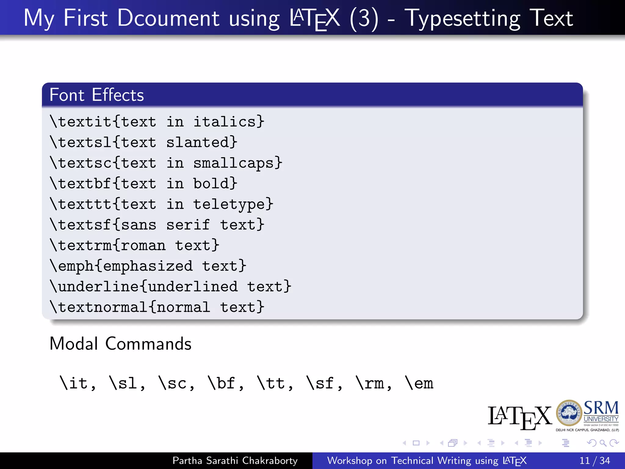 My First Dcoument using LATEX (3) - Typesetting Text
Font Eﬀects
textit{text in italics}
textsl{text slanted}
textsc{text in smallcaps}
textbf{text in bold}
texttt{text in teletype}
textsf{sans serif text}
textrm{roman text}
emph{emphasized text}
underline{underlined text}
textnormal{normal text}
Modal Commands
it, sl, sc, bf, tt, sf, rm, em
Partha Sarathi Chakraborty Workshop on Technical Writing using LATEX 11 / 34
 
