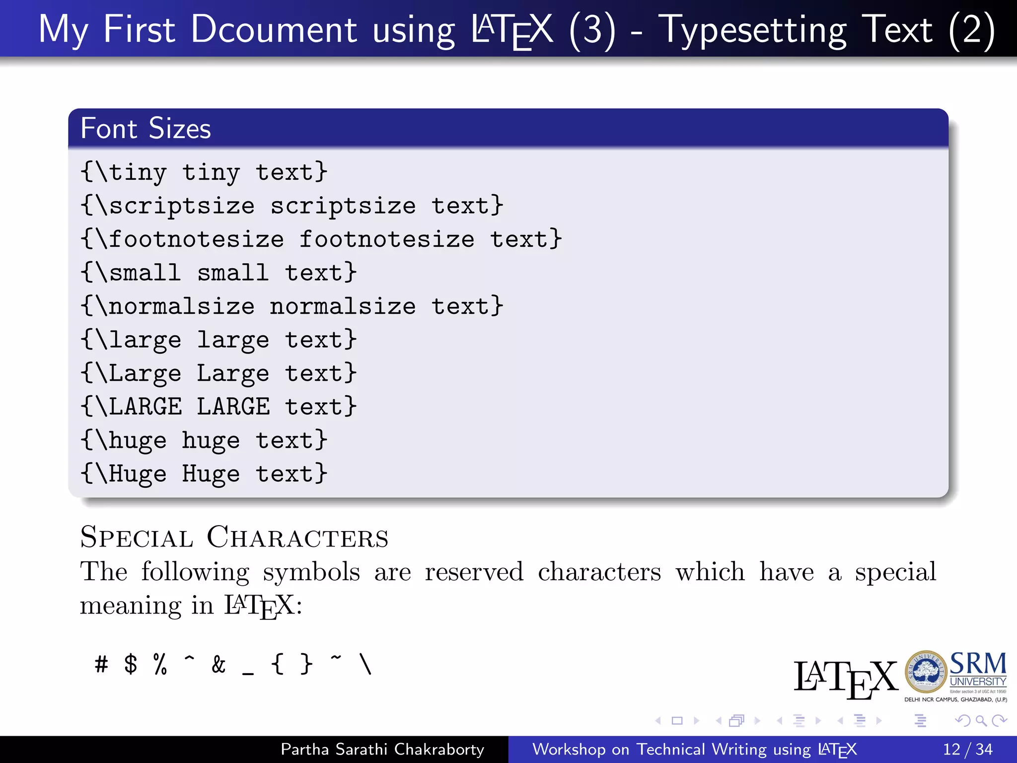 My First Dcoument using LATEX (3) - Typesetting Text (2)
Font Sizes
{tiny tiny text}
{scriptsize scriptsize text}
{footnotesize footnotesize text}
{small small text}
{normalsize normalsize text}
{large large text}
{Large Large text}
{LARGE LARGE text}
{huge huge text}
{Huge Huge text}
Special Characters
The following symbols are reserved characters which have a special
meaning in LATEX:
# $ % ^ & _ { } ~ 
Partha Sarathi Chakraborty Workshop on Technical Writing using LATEX 12 / 34
 