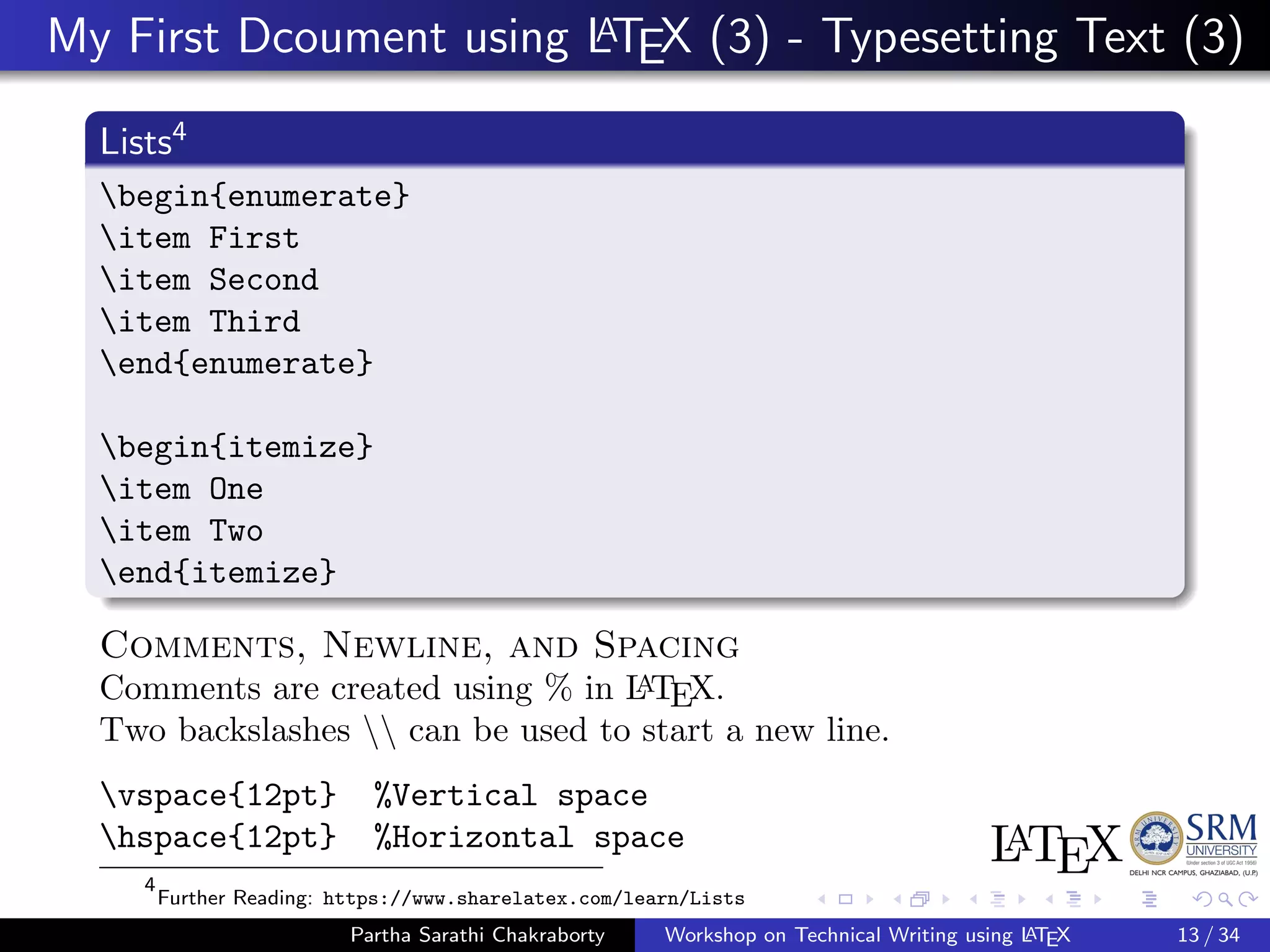 My First Dcoument using LATEX (3) - Typesetting Text (3)
Lists4
begin{enumerate}
item First
item Second
item Third
end{enumerate}
begin{itemize}
item One
item Two
end{itemize}
Comments, Newline, and Spacing
Comments are created using % in LATEX.
Two backslashes  can be used to start a new line.
vspace{12pt} %Vertical space
hspace{12pt} %Horizontal space
4
Further Reading: https://www.sharelatex.com/learn/Lists
Partha Sarathi Chakraborty Workshop on Technical Writing using LATEX 13 / 34
 