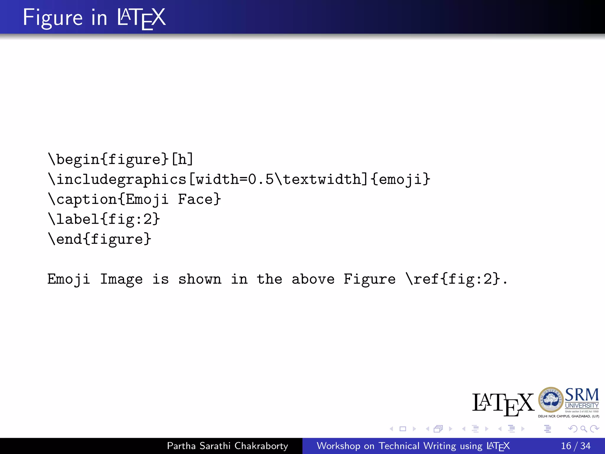 Figure in LATEX
begin{figure}[h]
includegraphics[width=0.5textwidth]{emoji}
caption{Emoji Face}
label{fig:2}
end{figure}
Emoji Image is shown in the above Figure ref{fig:2}.
Partha Sarathi Chakraborty Workshop on Technical Writing using LATEX 16 / 34
 