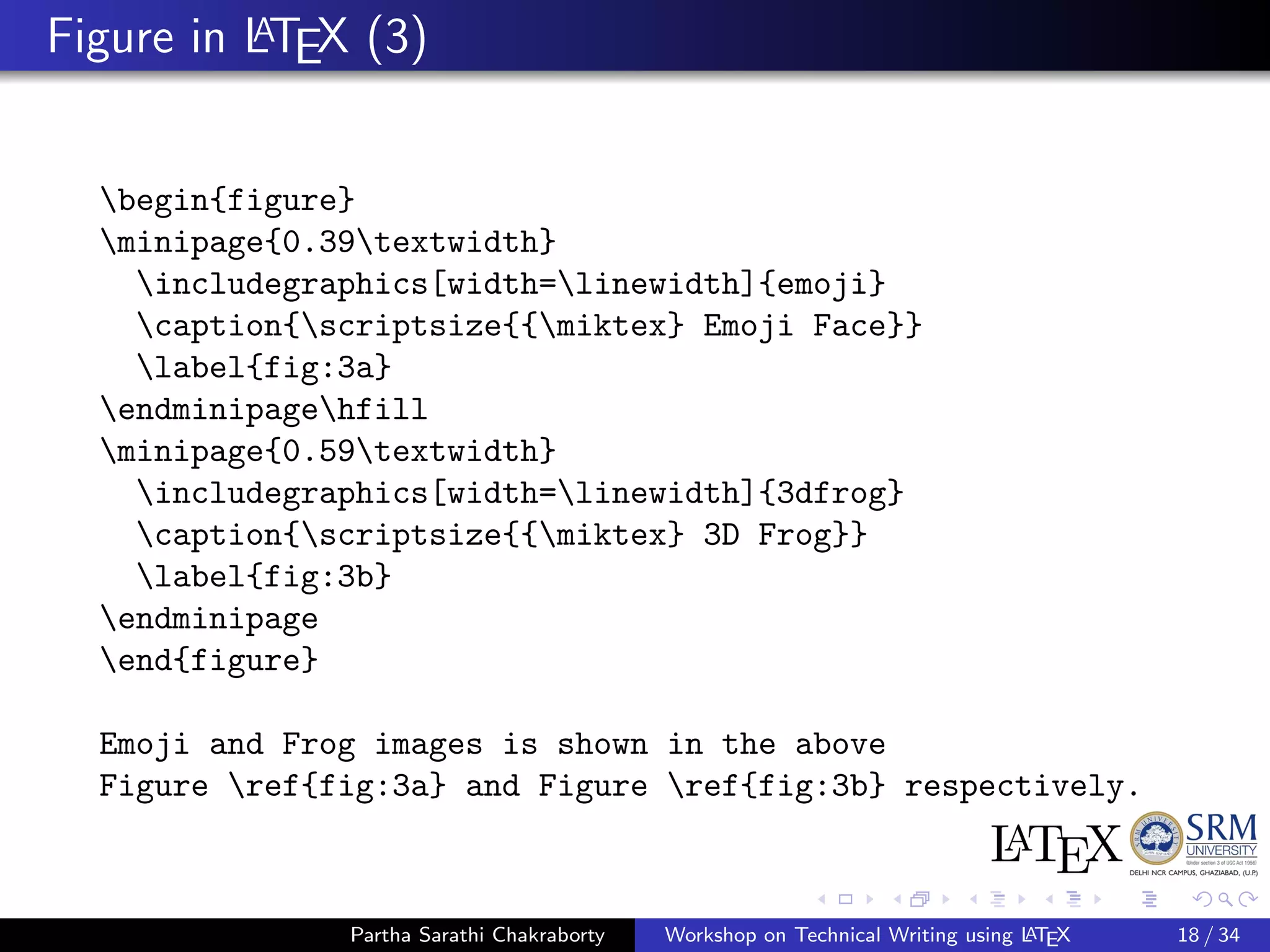 Figure in LATEX (3)
begin{figure}
minipage{0.39textwidth}
includegraphics[width=linewidth]{emoji}
caption{scriptsize{{miktex} Emoji Face}}
label{fig:3a}
endminipagehfill
minipage{0.59textwidth}
includegraphics[width=linewidth]{3dfrog}
caption{scriptsize{{miktex} 3D Frog}}
label{fig:3b}
endminipage
end{figure}
Emoji and Frog images is shown in the above
Figure ref{fig:3a} and Figure ref{fig:3b} respectively.
Partha Sarathi Chakraborty Workshop on Technical Writing using LATEX 18 / 34
 