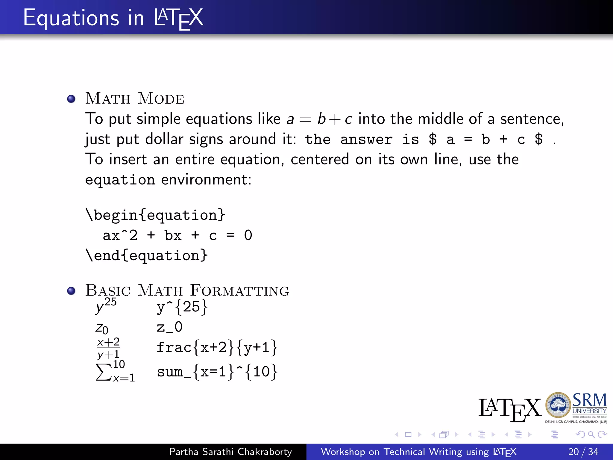 Equations in LATEX
Math Mode
To put simple equations like a = b + c into the middle of a sentence,
just put dollar signs around it: the answer is $ a = b + c $ .
To insert an entire equation, centered on its own line, use the
equation environment:
begin{equation}
ax^2 + bx + c = 0
end{equation}
Basic Math Formatting
y25
y^{25}
z0 z_0
x+2
y+1 frac{x+2}{y+1}
10
x=1 sum_{x=1}^{10}
Partha Sarathi Chakraborty Workshop on Technical Writing using LATEX 20 / 34
 