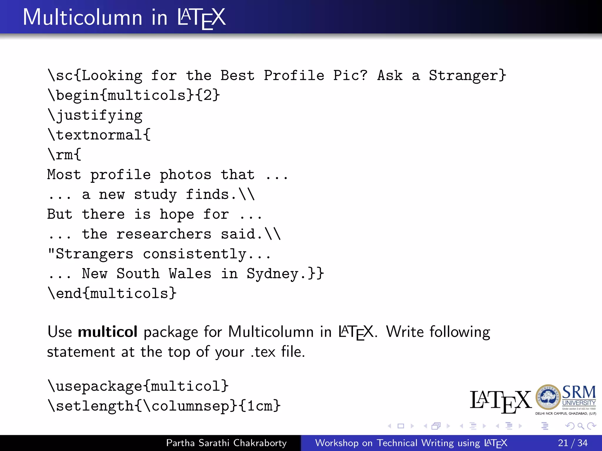 Multicolumn in LATEX
sc{Looking for the Best Profile Pic? Ask a Stranger}
begin{multicols}{2}
justifying
textnormal{
rm{
Most profile photos that ...
... a new study finds.
But there is hope for ...
... the researchers said.
"Strangers consistently...
... New South Wales in Sydney.}}
end{multicols}
Use multicol package for Multicolumn in LATEX. Write following
statement at the top of your .tex ﬁle.
usepackage{multicol}
setlength{columnsep}{1cm}
Partha Sarathi Chakraborty Workshop on Technical Writing using LATEX 21 / 34
 