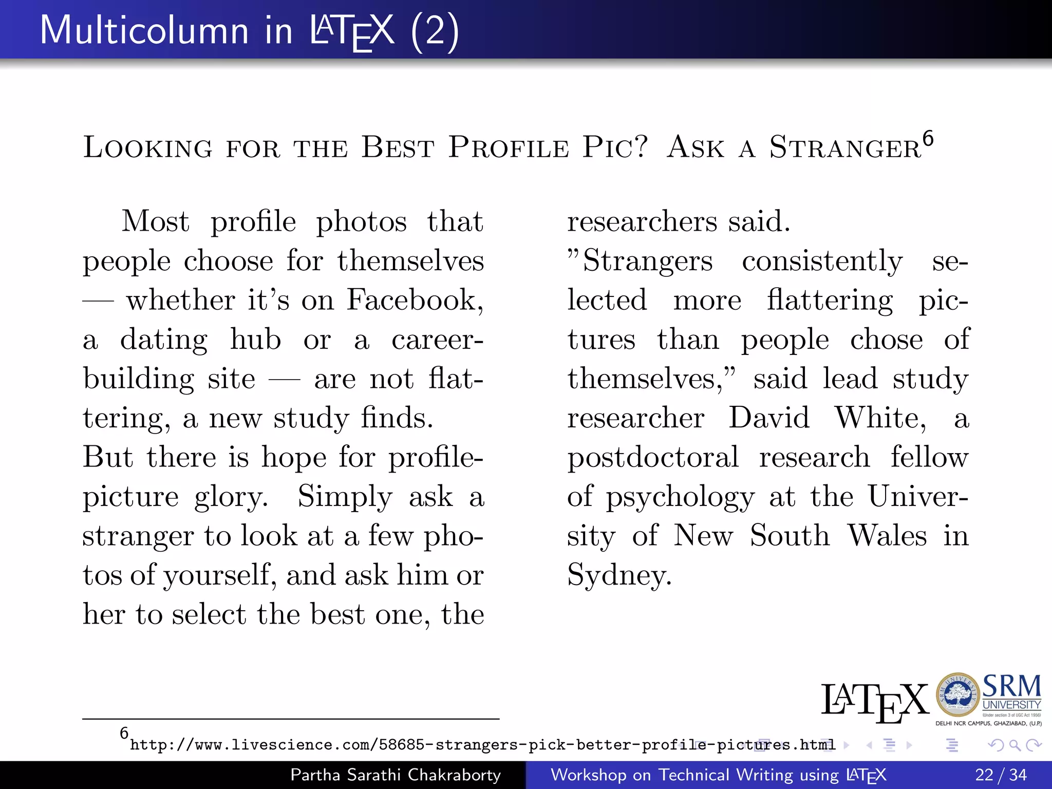 Multicolumn in LATEX (2)
Looking for the Best Profile Pic? Ask a Stranger6
Most proﬁle photos that
people choose for themselves
— whether it’s on Facebook,
a dating hub or a career-
building site — are not ﬂat-
tering, a new study ﬁnds.
But there is hope for proﬁle-
picture glory. Simply ask a
stranger to look at a few pho-
tos of yourself, and ask him or
her to select the best one, the
researchers said.
”Strangers consistently se-
lected more ﬂattering pic-
tures than people chose of
themselves,” said lead study
researcher David White, a
postdoctoral research fellow
of psychology at the Univer-
sity of New South Wales in
Sydney.
6
http://www.livescience.com/58685-strangers-pick-better-profile-pictures.html
Partha Sarathi Chakraborty Workshop on Technical Writing using LATEX 22 / 34
 