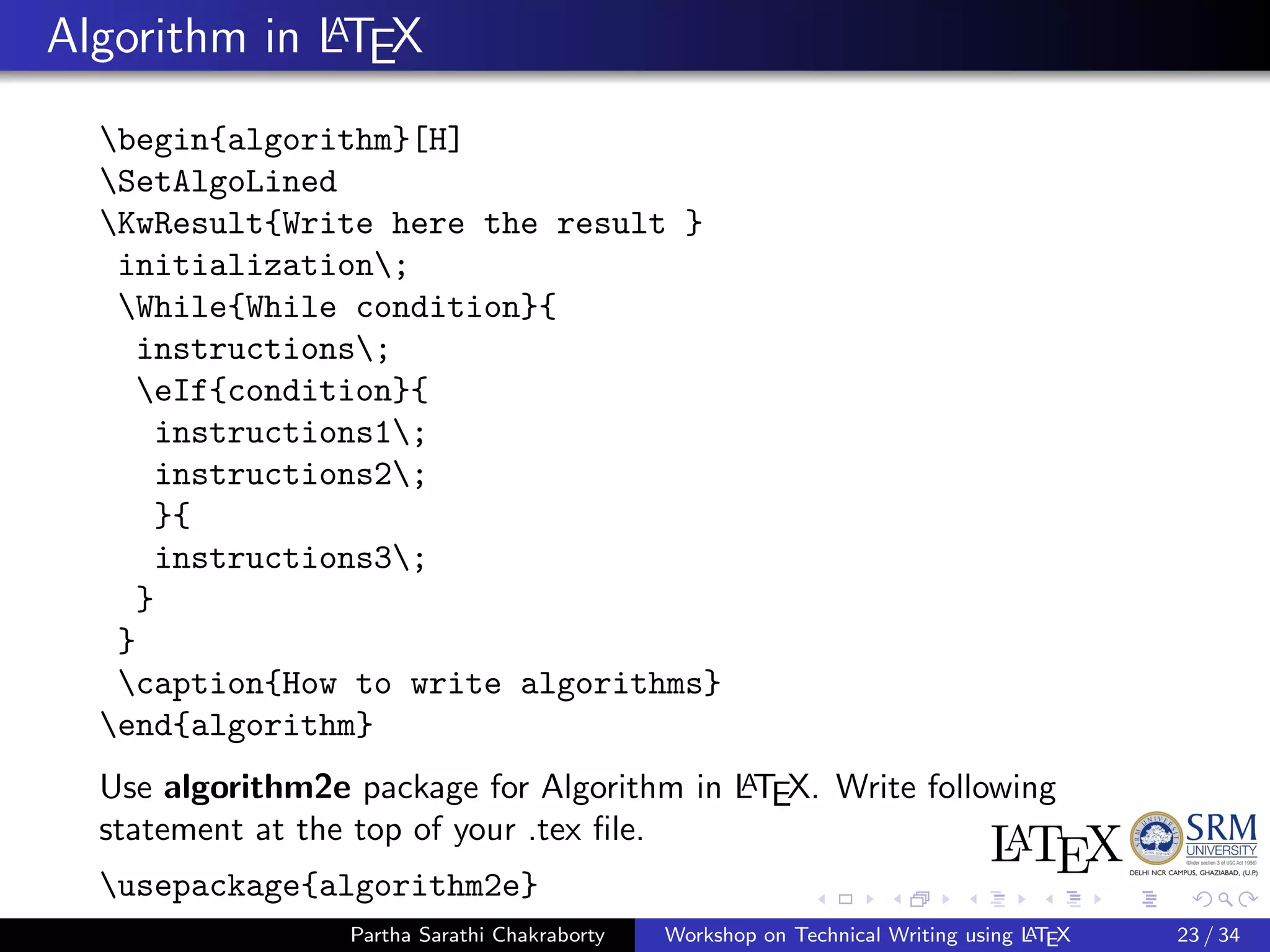 Algorithm in LATEX
begin{algorithm}[H]
SetAlgoLined
KwResult{Write here the result }
initialization;
While{While condition}{
instructions;
eIf{condition}{
instructions1;
instructions2;
}{
instructions3;
}
}
caption{How to write algorithms}
end{algorithm}
Use algorithm2e package for Algorithm in LATEX. Write following
statement at the top of your .tex ﬁle.
usepackage{algorithm2e}
Partha Sarathi Chakraborty Workshop on Technical Writing using LATEX 23 / 34
 
