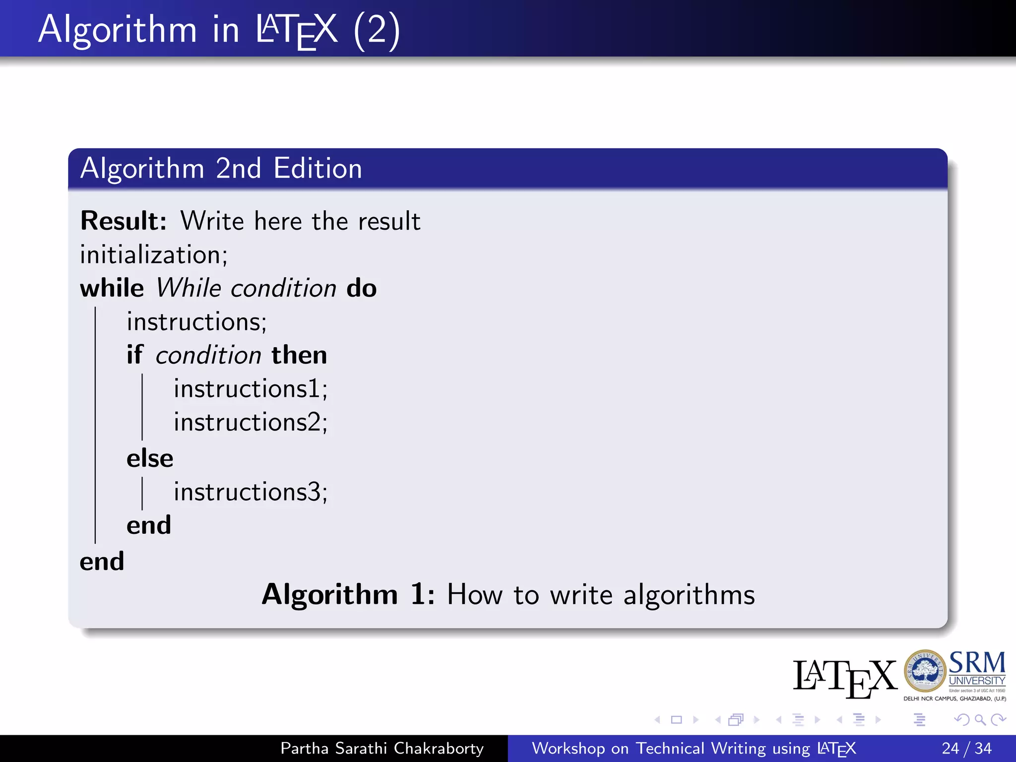 Algorithm in LATEX (2)
Algorithm 2nd Edition
Result: Write here the result
initialization;
while While condition do
instructions;
if condition then
instructions1;
instructions2;
else
instructions3;
end
end
Algorithm 1: How to write algorithms
Partha Sarathi Chakraborty Workshop on Technical Writing using LATEX 24 / 34
 