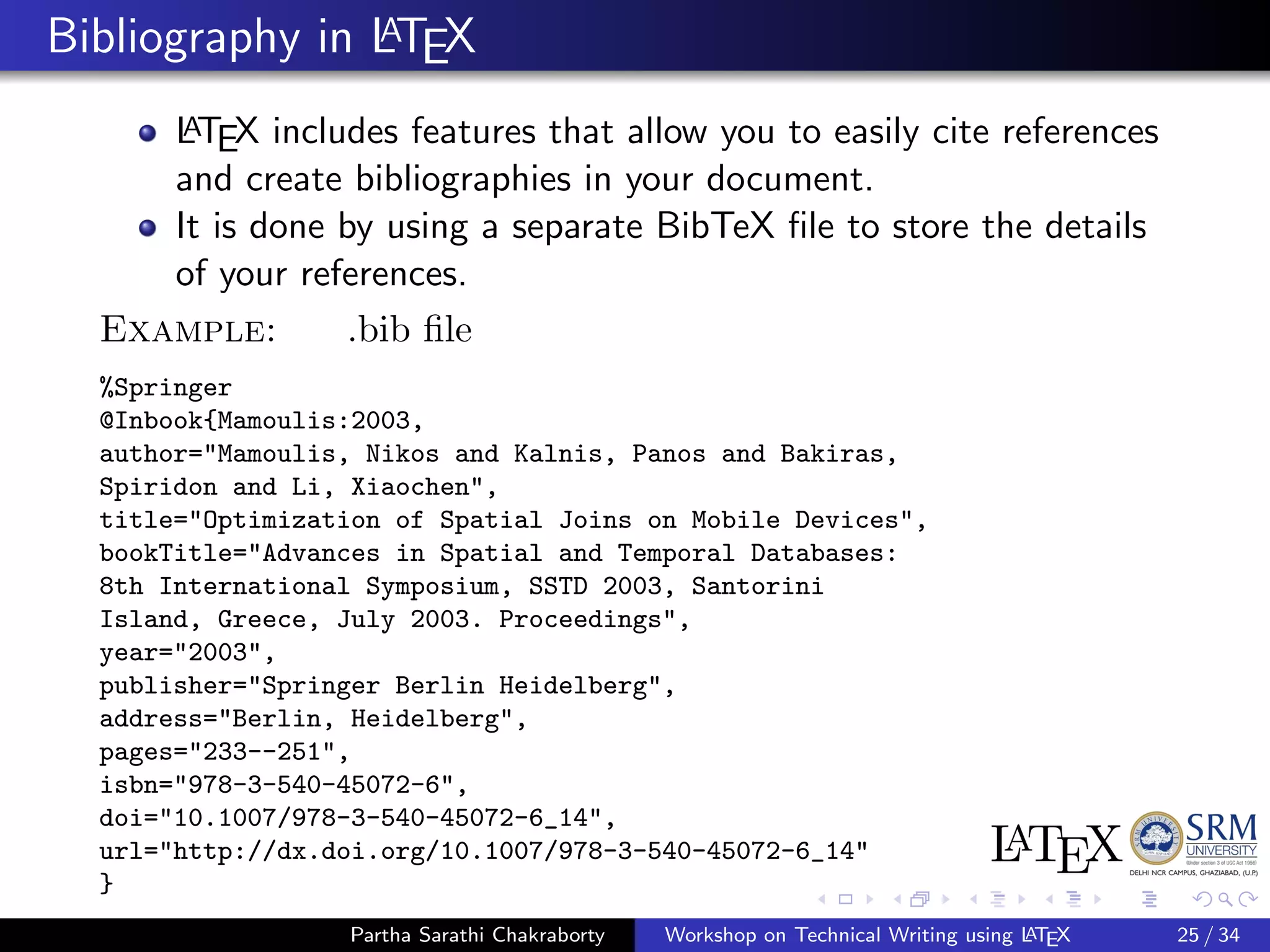Bibliography in LATEX
LATEX includes features that allow you to easily cite references
and create bibliographies in your document.
It is done by using a separate BibTeX ﬁle to store the details
of your references.
Example: .bib ﬁle
%Springer
@Inbook{Mamoulis:2003,
author="Mamoulis, Nikos and Kalnis, Panos and Bakiras,
Spiridon and Li, Xiaochen",
title="Optimization of Spatial Joins on Mobile Devices",
bookTitle="Advances in Spatial and Temporal Databases:
8th International Symposium, SSTD 2003, Santorini
Island, Greece, July 2003. Proceedings",
year="2003",
publisher="Springer Berlin Heidelberg",
address="Berlin, Heidelberg",
pages="233--251",
isbn="978-3-540-45072-6",
doi="10.1007/978-3-540-45072-6_14",
url="http://dx.doi.org/10.1007/978-3-540-45072-6_14"
}
Partha Sarathi Chakraborty Workshop on Technical Writing using LATEX 25 / 34
 