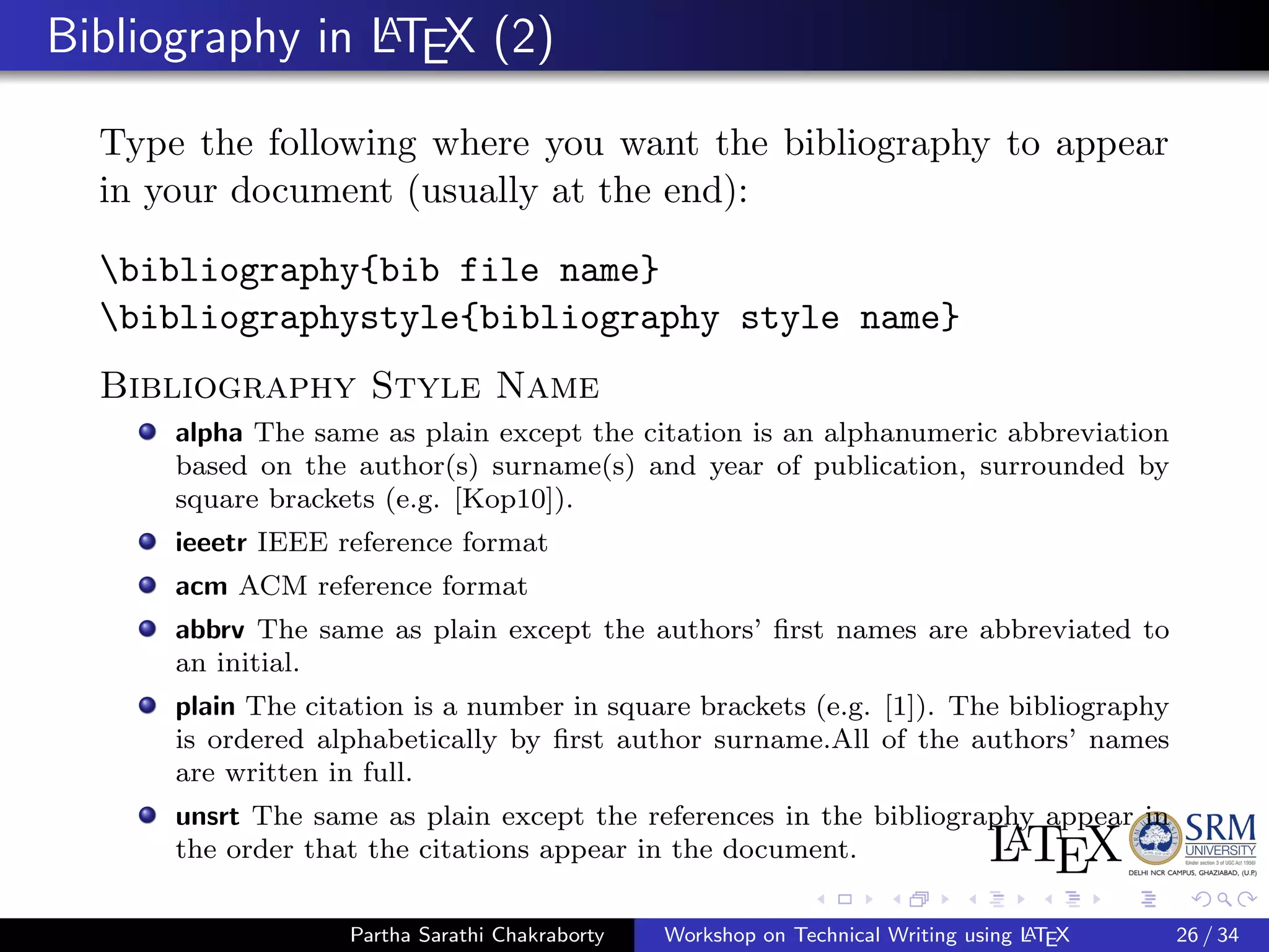 Bibliography in LATEX (2)
Type the following where you want the bibliography to appear
in your document (usually at the end):
bibliography{bib file name}
bibliographystyle{bibliography style name}
Bibliography Style Name
alpha The same as plain except the citation is an alphanumeric abbreviation
based on the author(s) surname(s) and year of publication, surrounded by
square brackets (e.g. [Kop10]).
ieeetr IEEE reference format
acm ACM reference format
abbrv The same as plain except the authors’ ﬁrst names are abbreviated to
an initial.
plain The citation is a number in square brackets (e.g. [1]). The bibliography
is ordered alphabetically by ﬁrst author surname.All of the authors’ names
are written in full.
unsrt The same as plain except the references in the bibliography appear in
the order that the citations appear in the document.
Partha Sarathi Chakraborty Workshop on Technical Writing using LATEX 26 / 34
 