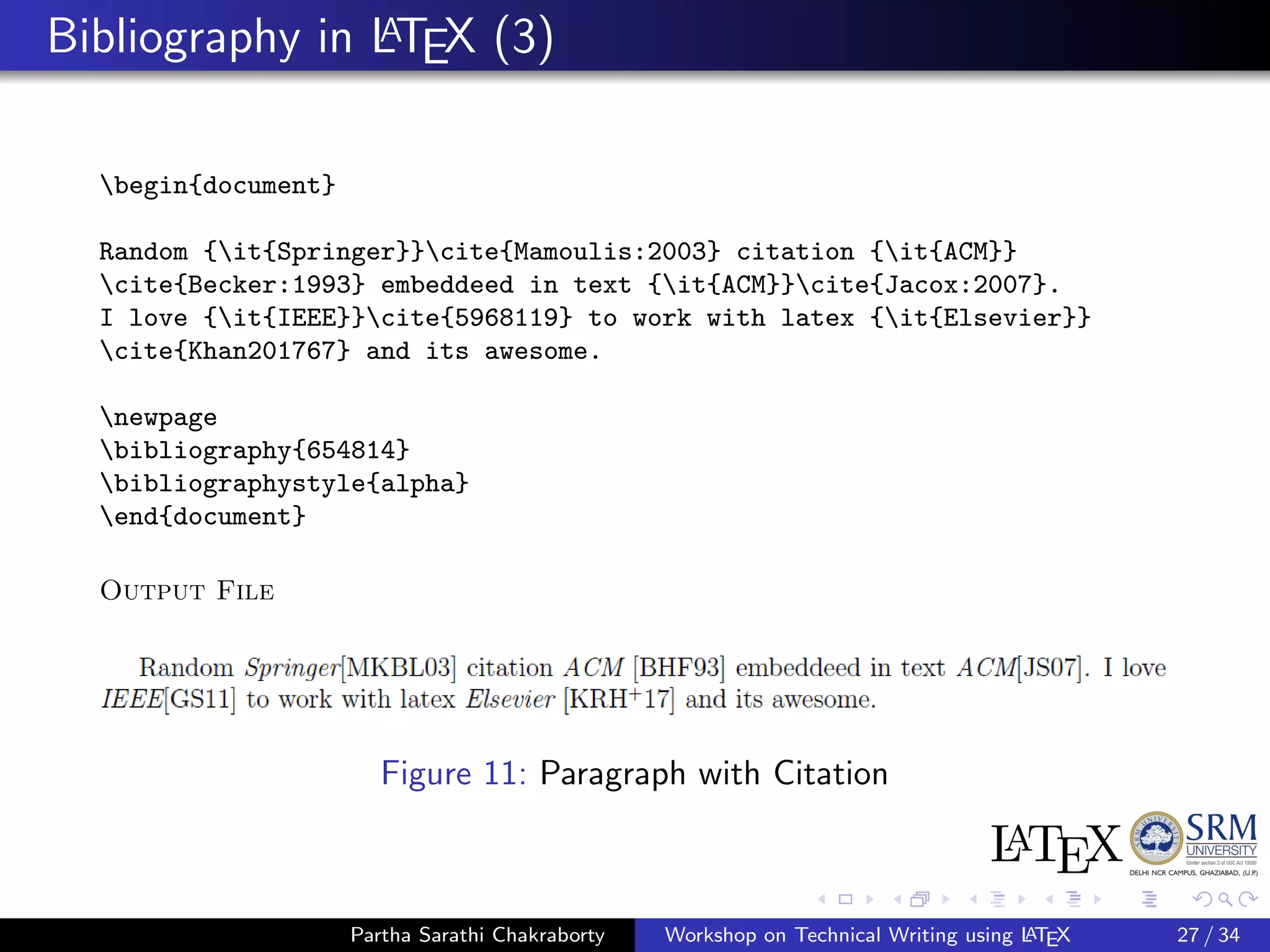 Bibliography in LATEX (3)
begin{document}
Random {it{Springer}}cite{Mamoulis:2003} citation {it{ACM}}
cite{Becker:1993} embeddeed in text {it{ACM}}cite{Jacox:2007}.
I love {it{IEEE}}cite{5968119} to work with latex {it{Elsevier}}
cite{Khan201767} and its awesome.
newpage
bibliography{654814}
bibliographystyle{alpha}
end{document}
Output File
Figure 11: Paragraph with Citation
Partha Sarathi Chakraborty Workshop on Technical Writing using LATEX 27 / 34
 