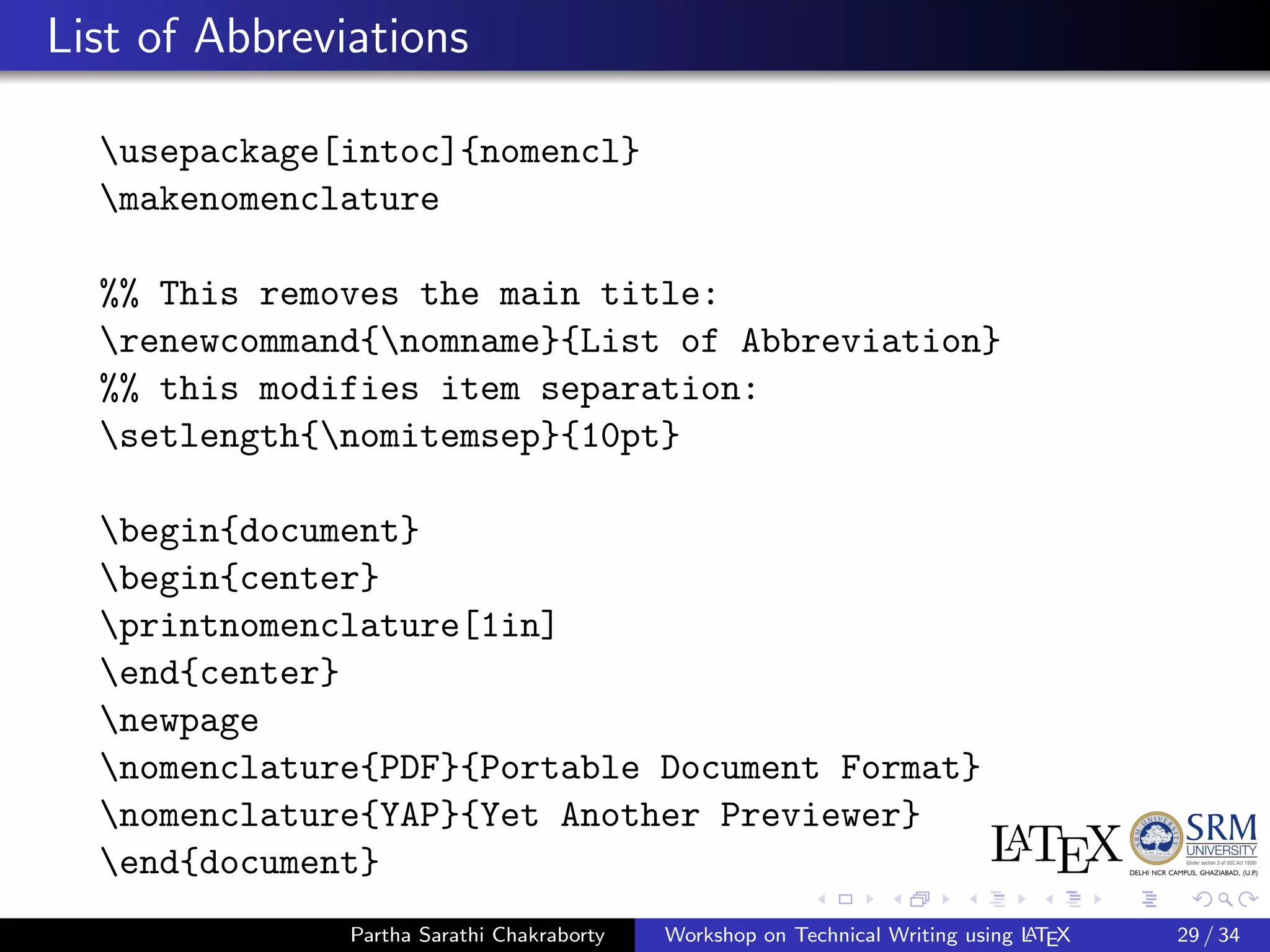 List of Abbreviations
usepackage[intoc]{nomencl}
makenomenclature
%% This removes the main title:
renewcommand{nomname}{List of Abbreviation}
%% this modifies item separation:
setlength{nomitemsep}{10pt}
begin{document}
begin{center}
printnomenclature[1in]
end{center}
newpage
nomenclature{PDF}{Portable Document Format}
nomenclature{YAP}{Yet Another Previewer}
end{document}
Partha Sarathi Chakraborty Workshop on Technical Writing using LATEX 29 / 34
 
