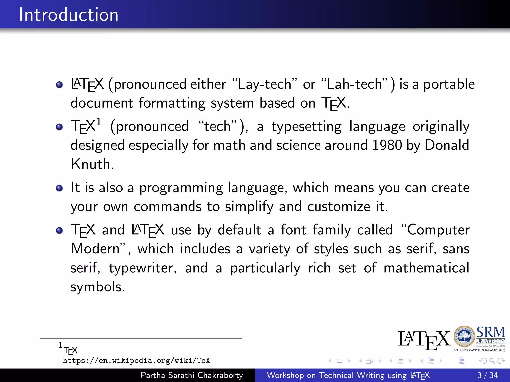 Introduction
LATEX (pronounced either “Lay-tech” or “Lah-tech”) is a portable
document formatting system based on TEX.
TEX1 (pronounced “tech”), a typesetting language originally
designed especially for math and science around 1980 by Donald
Knuth.
It is also a programming language, which means you can create
your own commands to simplify and customize it.
TEX and LATEX use by default a font family called “Computer
Modern”, which includes a variety of styles such as serif, sans
serif, typewriter, and a particularly rich set of mathematical
symbols.
1
TEX
https://en.wikipedia.org/wiki/TeX
Partha Sarathi Chakraborty Workshop on Technical Writing using LATEX 3 / 34
 