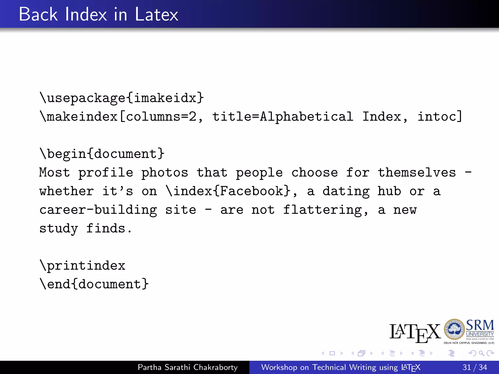 Back Index in Latex
usepackage{imakeidx}
makeindex[columns=2, title=Alphabetical Index, intoc]
begin{document}
Most profile photos that people choose for themselves -
whether it’s on index{Facebook}, a dating hub or a
career-building site - are not flattering, a new
study finds.
printindex
end{document}
Partha Sarathi Chakraborty Workshop on Technical Writing using LATEX 31 / 34
 