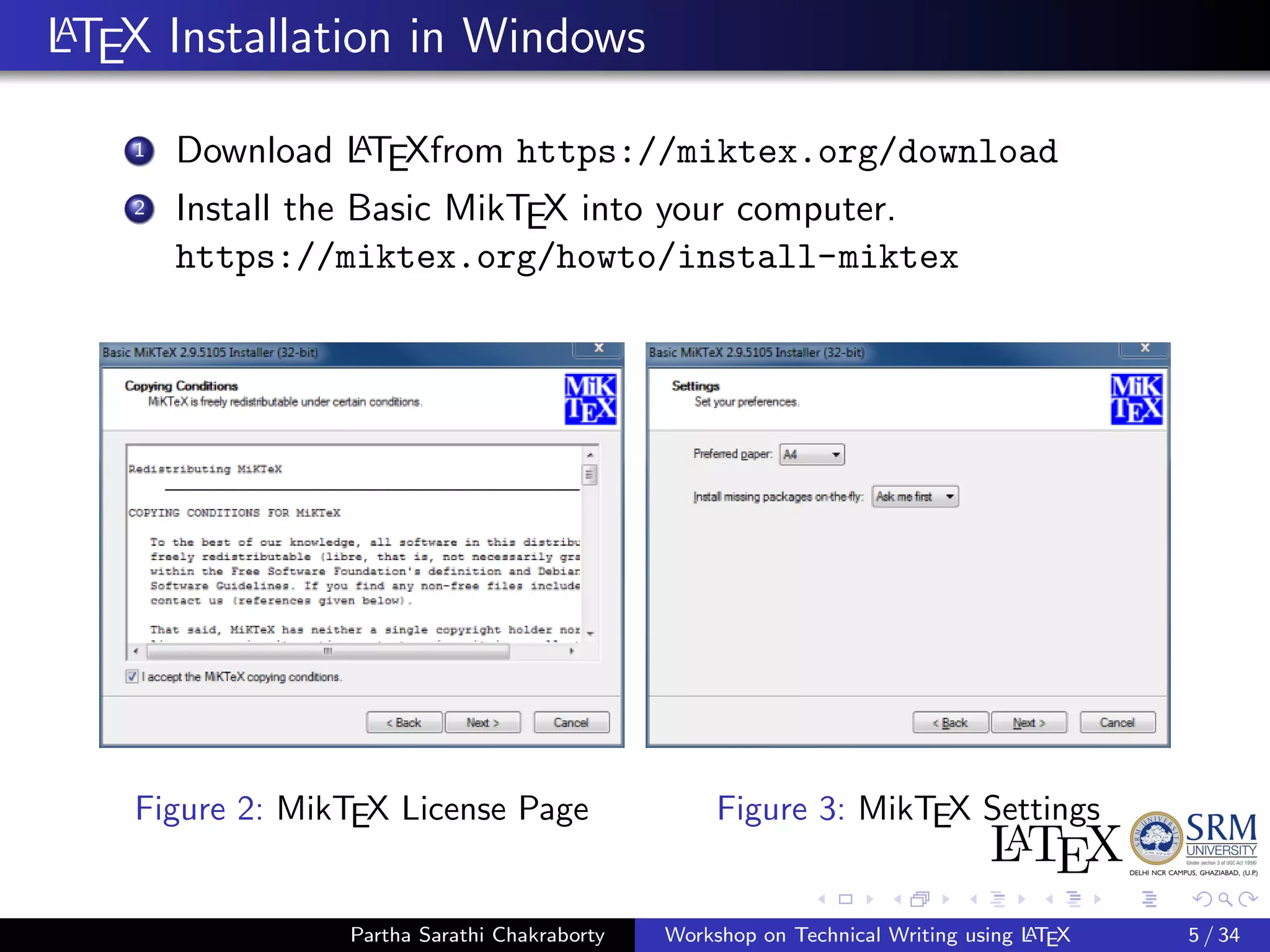 LATEX Installation in Windows
1 Download LATEXfrom https://miktex.org/download
2 Install the Basic MikTEX into your computer.
https://miktex.org/howto/install-miktex
Figure 2: MikTEX License Page Figure 3: MikTEX Settings
Partha Sarathi Chakraborty Workshop on Technical Writing using LATEX 5 / 34
 