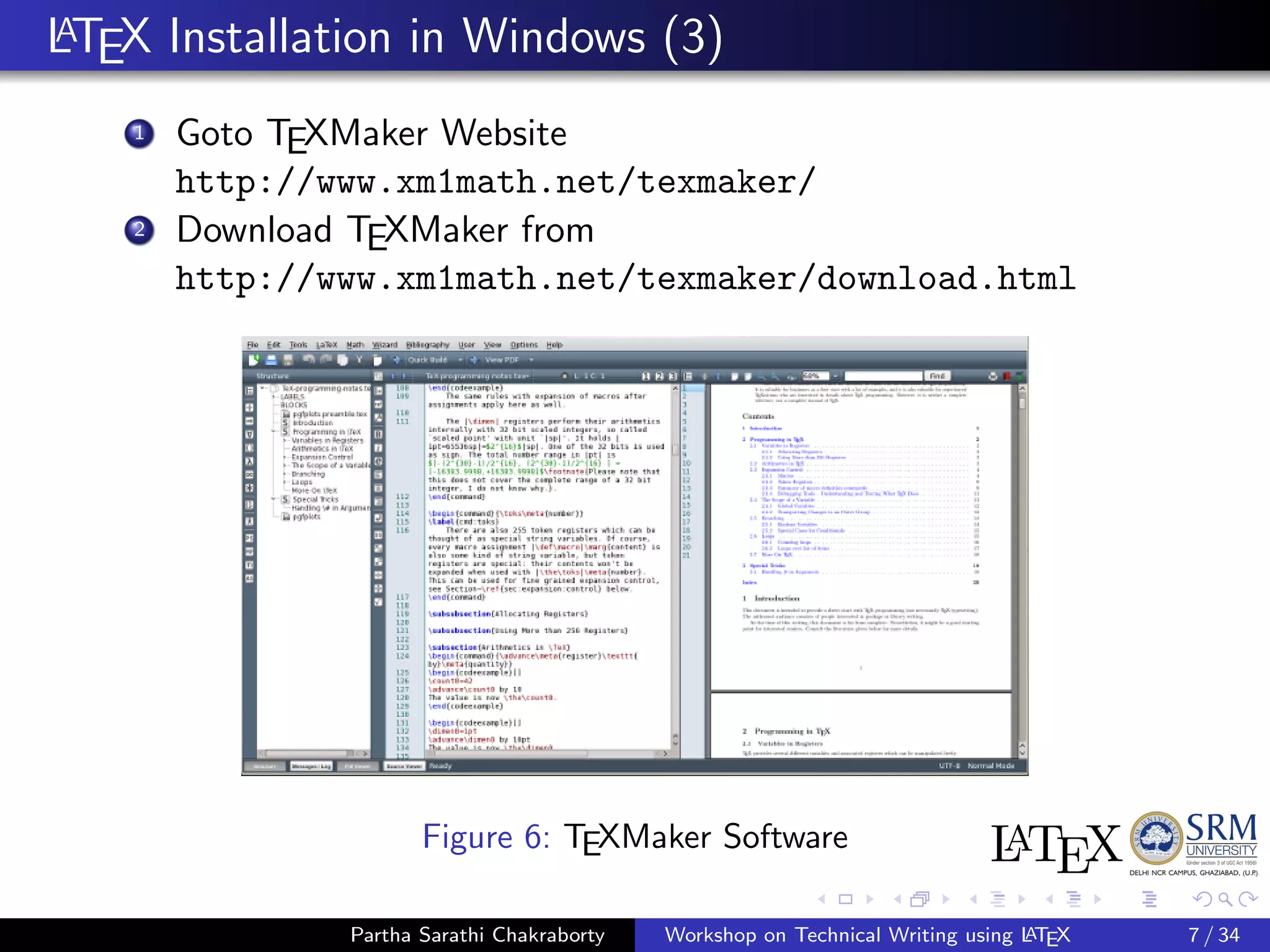LATEX Installation in Windows (3)
1 Goto TEXMaker Website
http://www.xm1math.net/texmaker/
2 Download TEXMaker from
http://www.xm1math.net/texmaker/download.html
Figure 6: TEXMaker Software
Partha Sarathi Chakraborty Workshop on Technical Writing using LATEX 7 / 34
 