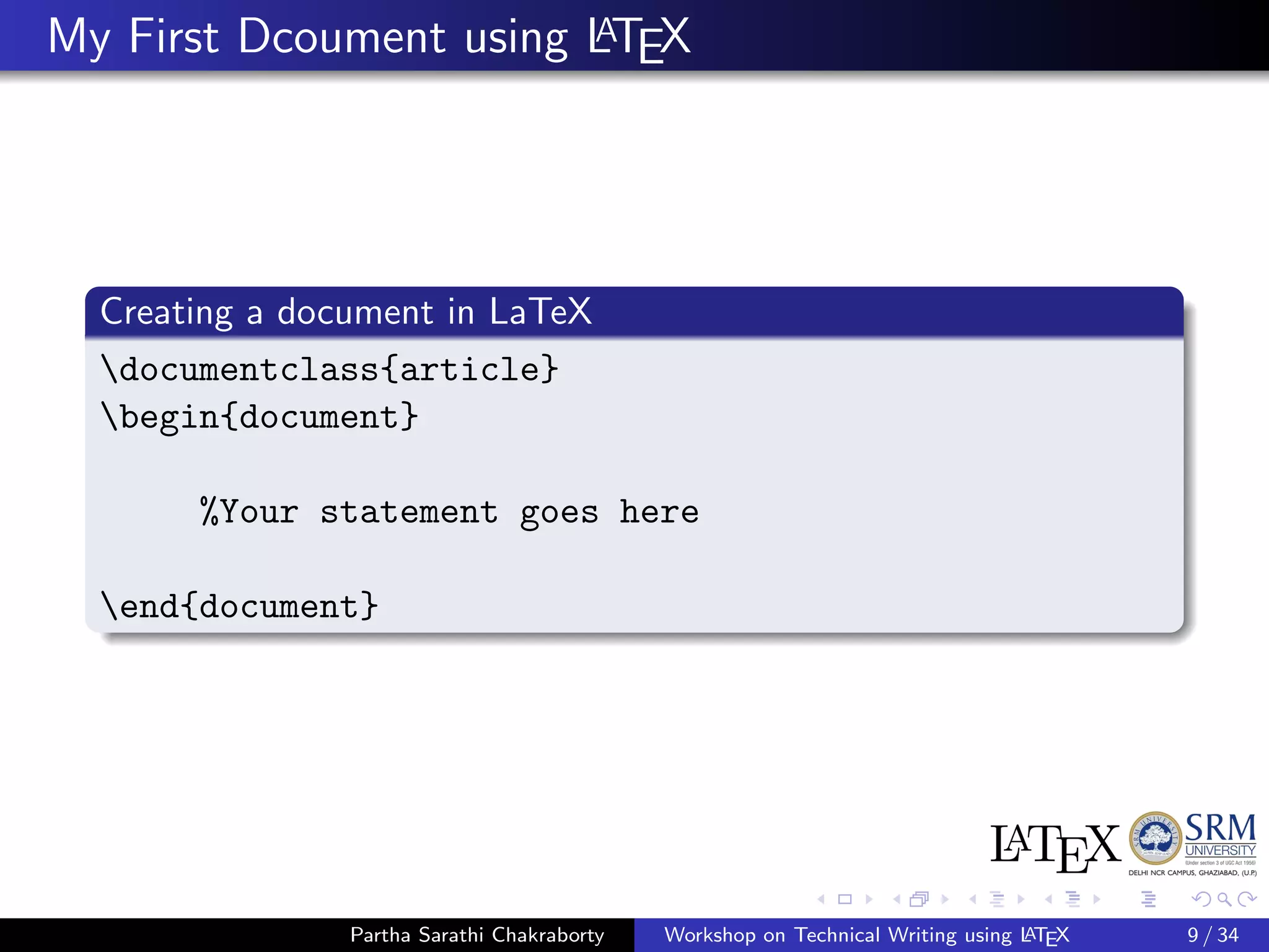 My First Dcoument using LATEX
Creating a document in LaTeX
documentclass{article}
begin{document}
%Your statement goes here
end{document}
Partha Sarathi Chakraborty Workshop on Technical Writing using LATEX 9 / 34
 