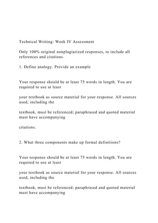 Technical Writing: Week IV Assessment
Only 100% original nonplagiarized responses, to include all
references and citations.
1. Define analogy. Provide an example
Your response should be at least 75 words in length. You are
required to use at least
your textbook as source material for your response. All sources
used, including the
textbook, must be referenced; paraphrased and quoted material
must have accompanying
citations.
2. What three components make up formal definitions?
Your response should be at least 75 words in length. You are
required to use at least
your textbook as source material for your response. All sources
used, including the
textbook, must be referenced; paraphrased and quoted material
must have accompanying
 