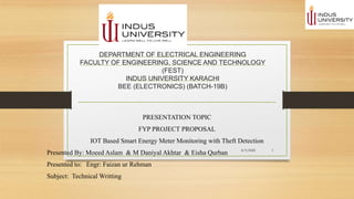 DEPARTMENT OF ELECTRICAL ENGINEERING
FACULTY OF ENGINEERING, SCIENCE AND TECHNOLOGY
(FEST)
INDUS UNIVERSITY KARACHI
BEE (ELECTRONICS) (BATCH-19B)
PRESENTATION TOPIC
FYP PROJECT PROPOSAL
IOT Based Smart Energy Meter Monitoring with Theft Detection
Presented By: Moeed Aslam & M Daniyal Akhtar & Eisha Qurban
Presented to: Engr: Faizan ur Rehman
Subject: Technical Writting
8/3/2022 1
 