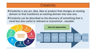 Creativity
Creativity is any act, idea, idea or product that changes an existing
domain or that transforms an existing domain into new one.
Creativity can be described as the discovery of something that is
novel but also useful or relevant or economical , valuable.
Ideas into opportunities
 