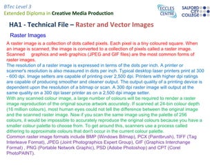BTec Level 3
Extended Diploma in Creative Media Production

  HA1 - Technical File – Raster and Vector Images
  Raster Images
 A raster image is a collection of dots called pixels. Each pixel is a tiny coloured square. When
 an image is scanned, the image is converted to a collection of pixels called a raster image.
 Scanned graphics and web graphics (JPEG and GIF files) are the most common forms of
 raster images.
 The resolution of a raster image is expressed in terms of the dots per inch. A printer or
 scanner's resolution is also measured in dots per inch. Typical desktop laser printers print at 300
 - 600 dpi. Image setters are capable of printing over 2,500 dpi. Printers with higher dpi ratings
 are capable of producing smoother and cleaner output. The output quality of a printing device is
 dependent upon the resolution of a bitmap or scan. A 300 dpi raster image will output at the
 same quality on a 300 dpi laser printer as on a 2,500 dpi image setter.
 With any scanned colour image, a large number of colours will be required to render a raster
 image reproduction of the original source artwork accurately. If scanned at 24-bin colour depth
 (16 million colours), most human eyes could not tell the difference between the original image
 and the scanned raster image. Now if you scan the same image using the palette of 256
 colours, it would be impossible to accurately reproduce the original colours because you have a
 smaller colour palette to choose from. To get around this, scanners use a process called
 dithering to approximate colours that don't occur in the current colour palette.
 Common raster image formats include BMP (Windows Bitmap), PCX (Paintbrush), TIFF (Tag
 Interleave Format), JPEG (Joint Photographics Expert Group), GIF (Graphics Interchange
 Format) , PNG (Portable Network Graphic), PSD (Adobe Photoshop) and CPT (Corel
 PhotoPAINT).
 