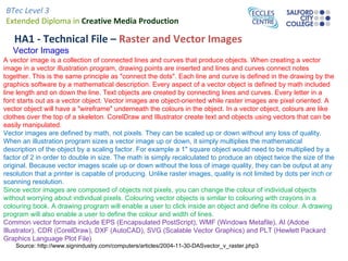 BTec Level 3
Extended Diploma in Creative Media Production

   HA1 - Technical File – Raster and Vector Images
   Vector Images
A vector image is a collection of connected lines and curves that produce objects. When creating a vector
image in a vector illustration program, drawing points are inserted and lines and curves connect notes
together. This is the same principle as "connect the dots". Each line and curve is defined in the drawing by the
graphics software by a mathematical description. Every aspect of a vector object is defined by math included
line length and on down the line. Text objects are created by connecting lines and curves. Every letter in a
font starts out as a vector object. Vector images are object-oriented while raster images are pixel oriented. A
vector object will have a "wireframe" underneath the colours in the object. In a vector object, colours are like
clothes over the top of a skeleton. CorelDraw and Illustrator create text and objects using vectors that can be
easily manipulated.
Vector images are defined by math, not pixels. They can be scaled up or down without any loss of quality.
When an illustration program sizes a vector image up or down, it simply multiplies the mathematical
description of the object by a scaling factor. For example a 1" square object would need to be multiplied by a
factor of 2 in order to double in size. The math is simply recalculated to produce an object twice the size of the
original. Because vector images scale up or down without the loss of image quality, they can be output at any
resolution that a printer is capable of producing. Unlike raster images, quality is not limited by dots per inch or
scanning resolution.
Since vector images are composed of objects not pixels, you can change the colour of individual objects
without worrying about individual pixels. Colouring vector objects is similar to colouring with crayons in a
colouring book. A drawing program will enable a user to click inside an object and define its colour. A drawing
program will also enable a user to define the colour and width of lines.
Common vector formats include EPS (Encapsulated PostScript), WMF (Windows Metafile), AI (Adobe
Illustrator), CDR (CorelDraw), DXF (AutoCAD), SVG (Scalable Vector Graphics) and PLT (Hewlett Packard
Graphics Language Plot File)
    Source: http://www.signindustry.com/computers/articles/2004-11-30-DASvector_v_raster.php3
 
