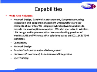 Capabilities
• Wide Area Networks
– Network Design, Bandwidth procurement, Equipment sourcing,
Integration and support management Onsite/Offsite are key
elements of our offer. We integrate hybrid network solutions to
provide the most optimum solution. We also specialize in Wireless
LAN design and implementation. We are a leading provider of
wireless LAN and Wireless MAN solutions based on 802.11X & TDM
standards.
– Consultancy
– Network Design
– Bandwidth Procurement and Management
– Hardware Procurement, Installation and Integration
– User Training
 