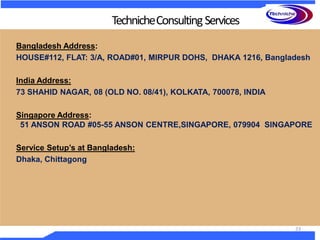 Bangladesh Address:
HOUSE#112, FLAT: 3/A, ROAD#01, MIRPUR DOHS, DHAKA 1216, Bangladesh
India Address:
73 SHAHID NAGAR, 08 (OLD NO. 08/41), KOLKATA, 700078, INDIA
Singapore Address:
51 ANSON ROAD #05-55 ANSON CENTRE,SINGAPORE, 079904 SINGAPORE
Service Setup’s at Bangladesh:
Dhaka, Chittagong
TechnicheConsultingServices
23
 