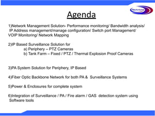 Agenda
1)Network Management Solution- Performance monitoring/ Bandwidth analysis/
IP Address management/manage configuration/ Switch port Management/
VOIP Monitoring/ Network Mapping
2)IP Based Surveillance Solution for
a) Periphery – PTZ Cameras
b) Tank Farm – Fixed / PTZ / Thermal Explosion Proof Cameras
3)PA System Solution for Periphery, IP Based
4)Fiber Optic Backbone Network for both PA & Surveillance Systems
5)Power & Enclosures for complete system
6)Integration of Surveillance / PA / Fire alarm / GAS detection system using
Software tools
 