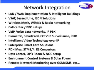 Network Integration
• LAN / WAN implementation & Intelligent Buildings
• VSAT, Leased Line, ISDN Solutions
• Wireless Mesh, WiMax & Radio networking
• Call center / BPO setups
• VoIP, Voice data networks, IP PBX
• Biometric, SmartCard, CCTV IP Surveillance, RFID
• Intelligent Video Technology over IP
• Enterprise Smart Card Solutions
• PDH Mux, STM1/4, E1 Convertors
• Data Center, OP’s Room & NOC setup
• Environment Control Systems & Solar Power
• Remote Network Monitoring over GSM/SMS etc…
 