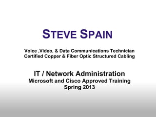 ● STEVE SPAIN
Voice ,Video, & Data Communications Technician
Certified Copper & Fiber Optic Structured Cabling


    IT / Network Administration
 Microsoft and Cisco Approved Training
              Spring 2013
 