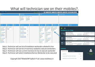What will technician see on their mobiles?.
Step 1: Technician will see list of Installation workorders allotted to him
Step 2: Technician will see list of inventory needed to execute workorders
Step 3: Technician will see current inventory he has to execute workorder
Step 4: Technician will select Installation/Service Workorder to be executed
Copyright 2017 MobileERP Softech P Ltd. www.mobileerp.in
 