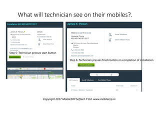 Step 5: Technician presses start button
Step 6: Technician presses finish button on completion of installation
What will technician see on their mobiles?.
Copyright 2017 MobileERP Softech P Ltd. www.mobileerp.in
 