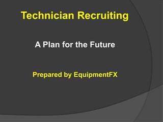 Technician Recruiting A Plan for the Future Prepared by EquipmentFX 