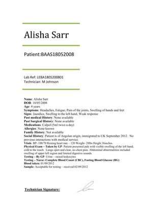 Alisha Sarr
Patient:BAAS18052008



Lab Ref: LEBA1805200801
Technician: M Johnson



Name: Alisha Sarr
DOB: 18/05/2008
Age: 4 years
Symptoms: Headaches, Fatigue, Pain of the joints, Swelling of hands and feet
Signs: Jaundice, Swelling to the left hand, Weak response
Past medical History: None available
Past Surgical History: None available
Medications: Calpol (5ml twice a day)
Allergies: None known
Family History: Not available
Social History: Patient is of Angolan origin, immigrated to UK September 2012. No
previous interactions with medical service.
Vitals: BP- 100/70 Resting heart rate – 120 Weight- 28lbs Height 36inches
Physical Exam – Taken by GP: Patient presented pale with visible swelling of the left hand,
cold to the touch. Lungs open and clear, no chest pain. Abdominal abnormalities included
swelling of upper left region and limited digestive sounds.
Testing – By GP: Urine – raised leukocytes
Testing – Nurse: Complete Blood Count (CBC), Fasting Blood Glucose (BG)
Blood taken: 01/09/2012
Sample: Acceptable for testing – received 02/09/2012




Technician Signature:
 