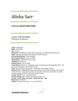 Alisha Sarr
Patient:BAAS18052008



Lab Ref: LEBA1805200802
Technician: M Johnson



Name: Alisha Sarr
DOB: 18/05/2008
Age: 4 years
Symptoms: Headaches, Fatigue, Pain of the joints, Swelling of hands and feet
Signs: Jaundice, Swelling to the left hand, Weak response
Past medical History: None available
Past Surgical History: None available
Medications: Calpol (5ml twice a day)
Allergies: None known
Family History: Not available
Social History: Patient is of Angolan origin, immigrated to UK September 2012. No
previous interactions with medical service.
Vitals: BP- 100/70 Resting heart rate – 120 Weight- 28lbs Height 36inches
Physical Exam – Taken by GP: Patient presented pale with visible swelling of the left hand,
cold to the touch. Lungs open and clear, no chest pain. Abdominal abnormalities included
swelling of upper left region and limited digestive sounds.
Testing – By GP: Urine – raised leukocytes
Previous testing: CBC - Showed Anemia and possible UTI
Testing – Nurse: Sickle cell Testing – Purple top tube – 3ml
Blood taken: 23/09/2012
Sample: Acceptable for testing – received 26/09/2012




Technician Signature:
 