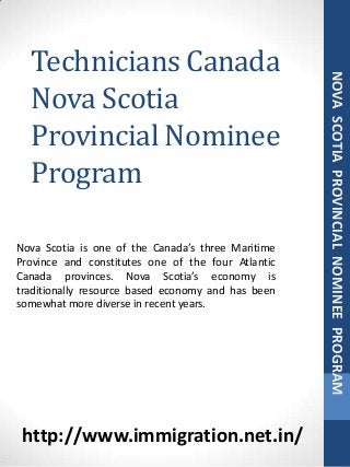 Technicians Canada
Nova Scotia
Provincial Nominee
Program
NOVASCOTIAPROVINCIALNOMINEEPROGRAM
Nova Scotia is one of the Canada’s three Maritime
Province and constitutes one of the four Atlantic
Canada provinces. Nova Scotia’s economy is
traditionally resource based economy and has been
somewhat more diverse in recent years.
http://www.immigration.net.in/
 