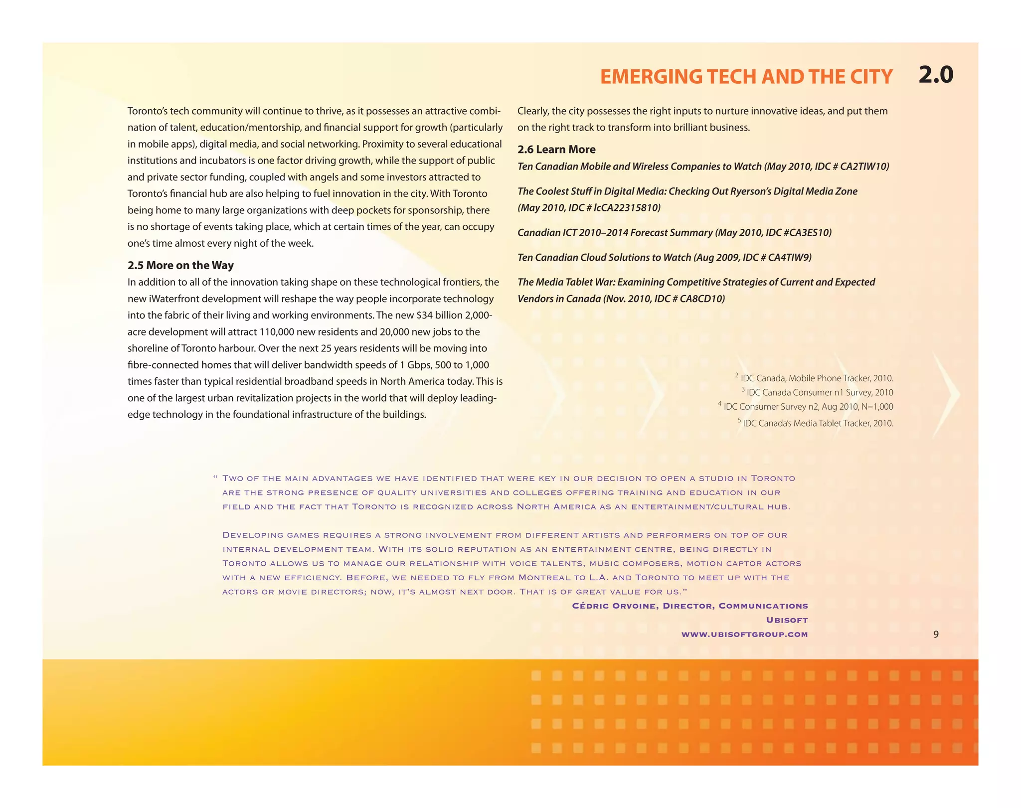 EMERGING TECH AND THE CITY                                                       2.0
Toronto’s tech community will continue to thrive, as it possesses an attractive combi-    Clearly, the city possesses the right inputs to nurture innovative ideas, and put them
nation of talent, education/mentorship, and nancial support for growth (particularly      on the right track to transform into brilliant business.
in mobile apps), digital media, and social networking. Proximity to several educational
                                                                                          2.6 Learn More
institutions and incubators is one factor driving growth, while the support of public
                                                                                          Ten Canadian Mobile and Wireless Companies to Watch (May 2010, IDC # CA2TIW10)
and private sector funding, coupled with angels and some investors attracted to
Toronto’s nancial hub are also helping to fuel innovation in the city. With Toronto       The Coolest Stu in Digital Media: Checking Out Ryerson’s Digital Media Zone
being home to many large organizations with deep pockets for sponsorship, there           (May 2010, IDC # lcCA22315810)
is no shortage of events taking place, which at certain times of the year, can occupy
                                                                                          Canadian ICT 2010–2014 Forecast Summary (May 2010, IDC #CA3ES10)
one’s time almost every night of the week.
                                                                                          Ten Canadian Cloud Solutions to Watch (Aug 2009, IDC # CA4TIW9)
2.5 More on the Way
In addition to all of the innovation taking shape on these technological frontiers, the   The Media Tablet War: Examining Competitive Strategies of Current and Expected
new iWaterfront development will reshape the way people incorporate technology            Vendors in Canada (Nov. 2010, IDC # CA8CD10)
into the fabric of their living and working environments. The new $34 billion 2,000-
acre development will attract 110,000 new residents and 20,000 new jobs to the
shoreline of Toronto harbour. Over the next 25 years residents will be moving into
 bre-connected homes that will deliver bandwidth speeds of 1 Gbps, 500 to 1,000
                                                                                                                                              2
times faster than typical residential broadband speeds in North America today. This is                                                          IDC Canada, Mobile Phone Tracker, 2010.
                                                                                                                                                3
                                                                                                                                                  IDC Canada Consumer n1 Survey, 2010
one of the largest urban revitalization projects in the world that will deploy leading-                                                   4
                                                                                                                                            IDC Consumer Survey n2, Aug 2010, N=1,000
edge technology in the foundational infrastructure of the buildings.                                                                           5
                                                                                                                                                   IDC Canada’s Media Tablet Tracker, 2010.




                    !"#9$"$;"'2-"/7+&"7*,7&'73-)"9-"27,-"+*-&'+D-*"'27'"9-%-":-0"+&"$6%"*-.+)+$&"'$"$<-&"7")'6*+$"+&"#$%$&'$"
                                                                "
                      7%-"'2-")'%$&3"<%-)-&.-"$;"5678+'0"6&+,-%)+'+-)"7&*".$88-3-)"$;;-%+&3"'%7+&+&3"7&*"-*6.7'+$&"+&"$6%"
                      D-8*"7&*"'2-";7.'"'27'"#$%$&'$"+)"%-.$3&+G-*"7.%$))"H$%'2"I/-%+.7"7)"7&"-&'-%'7+&/-&'J.68'6%78"26>A
                       "

                    " K-,-8$<+&3"37/-)"%-56+%-)"7")'%$&3"+&,$8,-/-&'";%$/"*+;;-%-&'"7%'+)')"7&*"<-%;$%/-%)"$&"'$<"$;"$6%"
                      +&'-%&78"*-,-8$</-&'"'-7/A"L+'2"+')")$8+*"%-<6'7'+$&"7)"7&"-&'-%'7+&/-&'".-&'%-1">-+&3"*+%-.'80"+&"
                      #$%$&'$"788$9)"6)"'$"/7&73-"$6%"%-87'+$&)2+<"9+'2",$+.-"'78-&')1"/6)+.".$/<$)-%)1"/$'+$&".7<'$%"7.'$%)"
                      9+'2"7"&-9"-;D.+-&.0A"M-;$%-1"9-"&--*-*"'$"N0";%$/"O$&'%-78"'$"PAIA"7&*"#$%$&'$"'$"/--'"6<"9+'2"'2-"
                                    "                               "
                      7.'$%)"$%"/$,+-"*+%-.'$%)Q"&$91"+'()"78/$)'"&-='"*$$%A"#27'"+)"$;"3%-7'",786-";$%"6)AF
                                                                                       Cédric Orvoine, Director, Communications
                                                                                                                        Ubisoft
                                                                                                           www.ubisoftgroup.com                                                                9
 